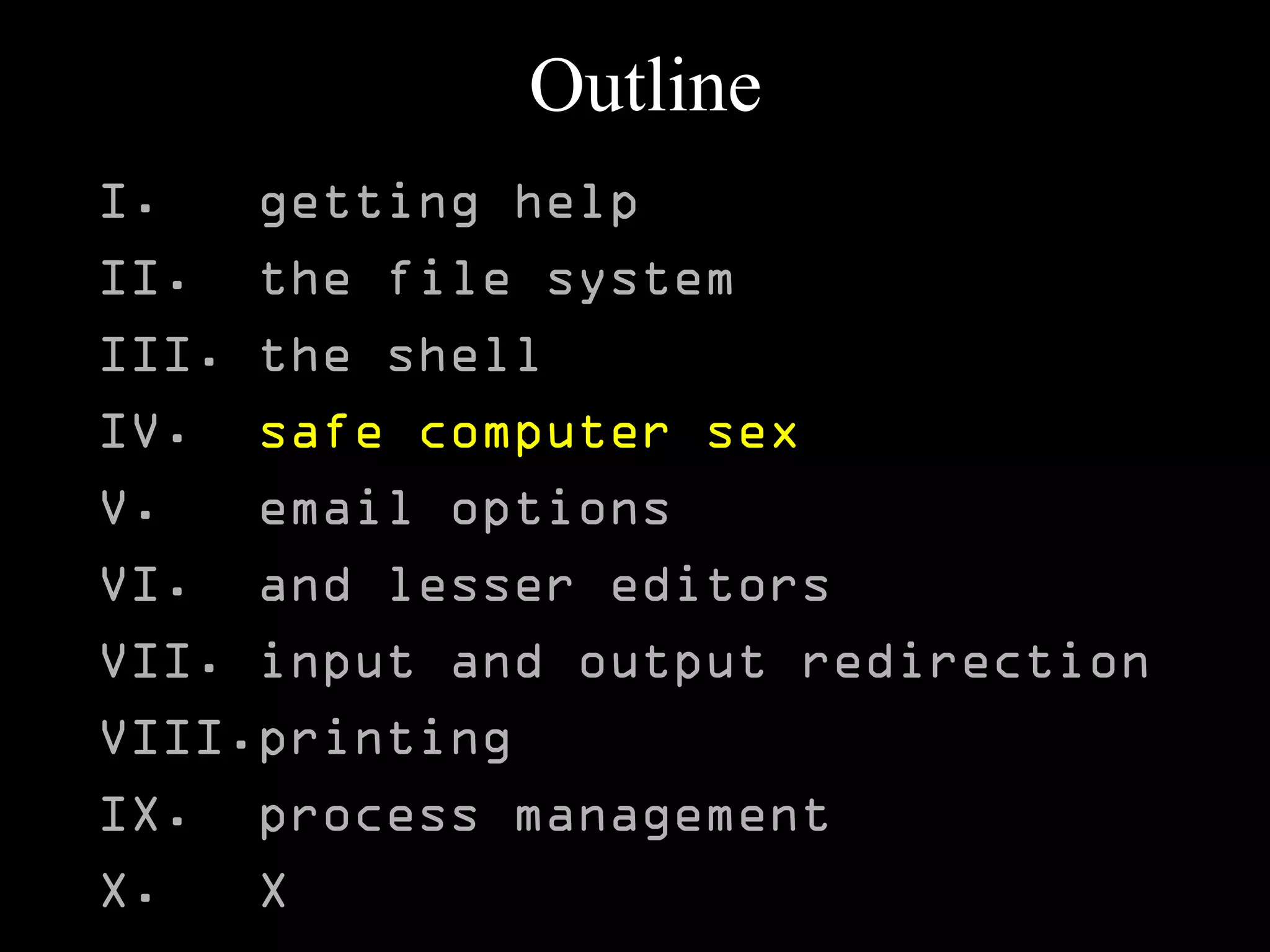 Outline
I. getting help
II. the file system
III. the shell
IV. safe computer sex
V. email options
VI. and lesser editors
VII. input and output redirection
VIII.printing
IX. process management
X. X
 