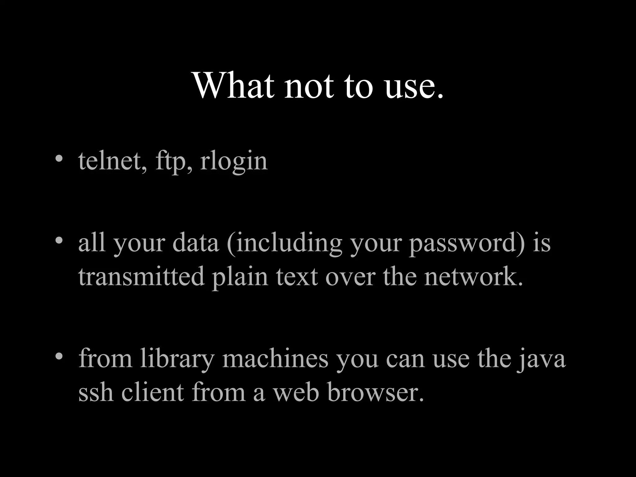 What not to use.
• telnet, ftp, rlogin
• all your data (including your password) is
transmitted plain text over the network.
• from library machines you can use the java
ssh client from a web browser.
 
