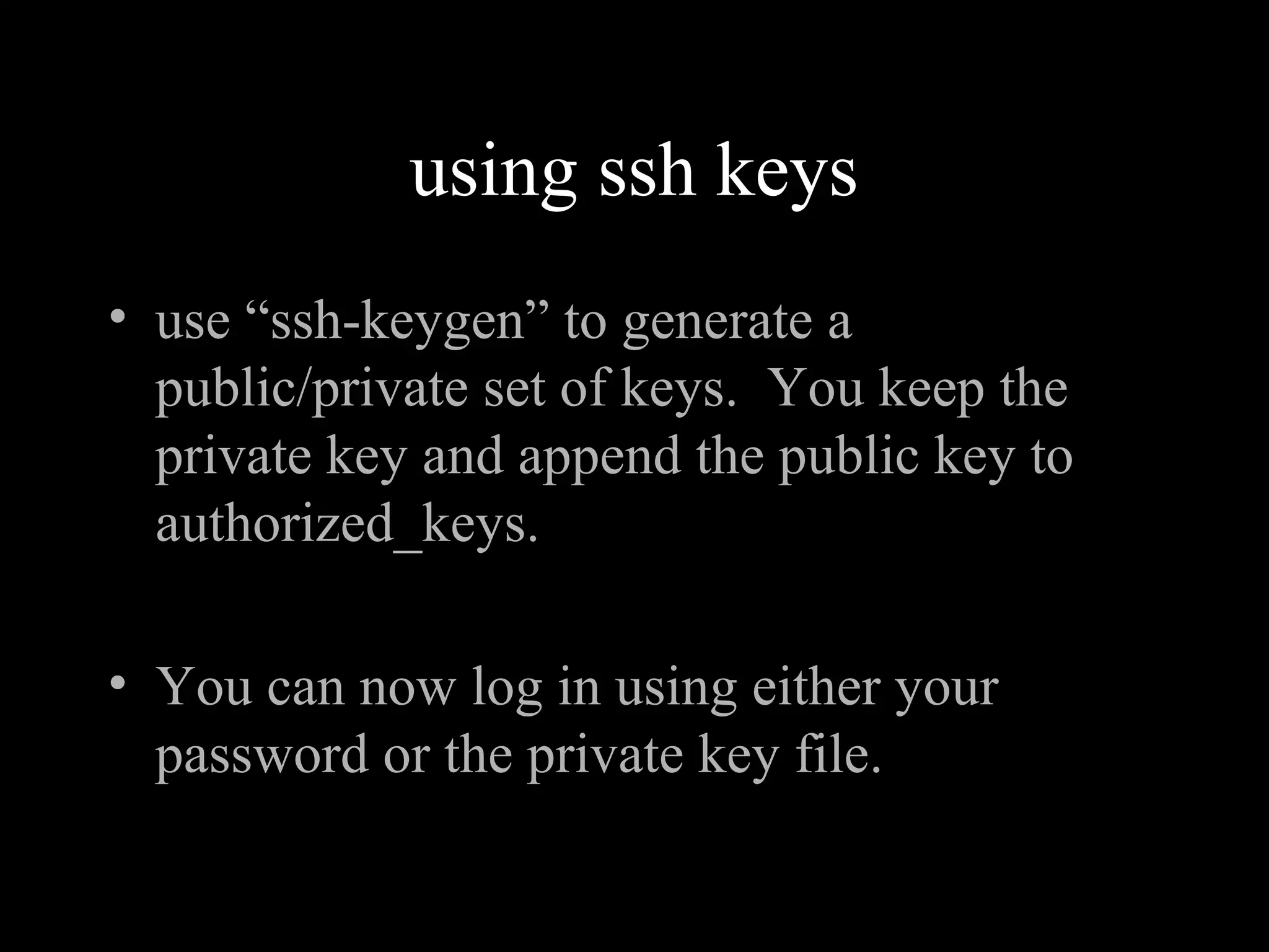 using ssh keys
• use “ssh-keygen” to generate a
public/private set of keys. You keep the
private key and append the public key to
authorized_keys.
• You can now log in using either your
password or the private key file.
 