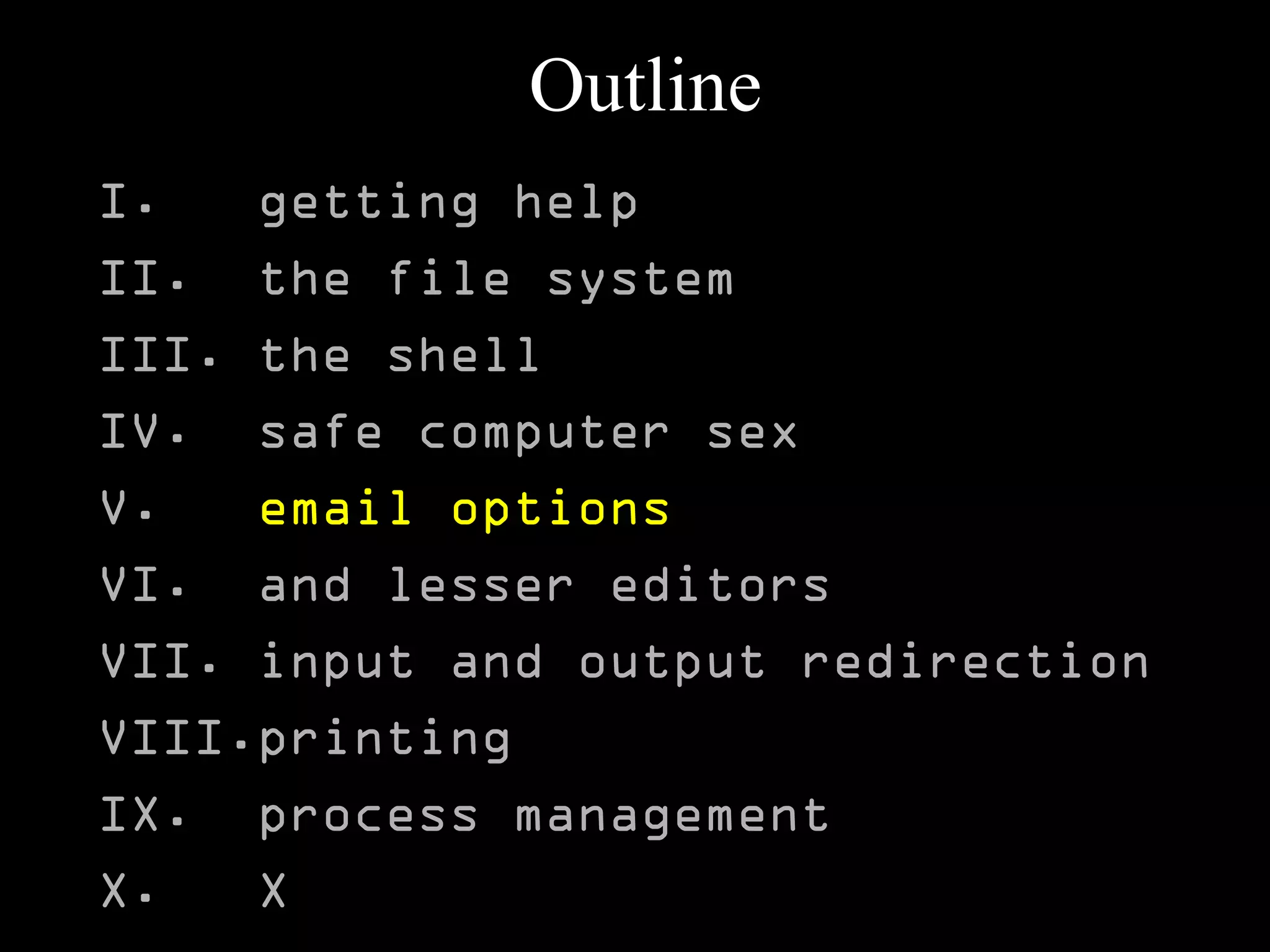 Outline
I. getting help
II. the file system
III. the shell
IV. safe computer sex
V. email options
VI. and lesser editors
VII. input and output redirection
VIII.printing
IX. process management
X. X
 