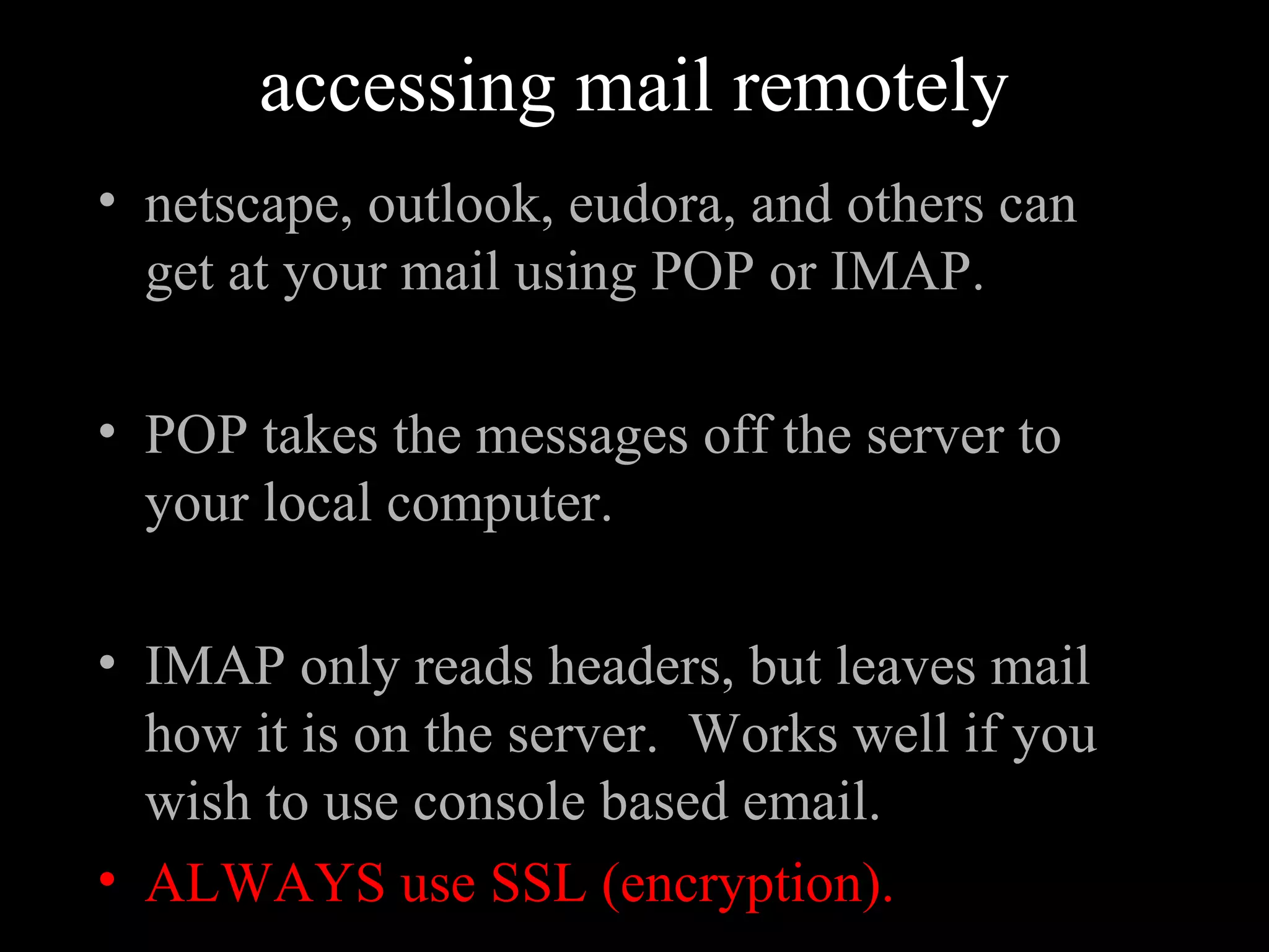 accessing mail remotely
• netscape, outlook, eudora, and others can
get at your mail using POP or IMAP.
• POP takes the messages off the server to
your local computer.
• IMAP only reads headers, but leaves mail
how it is on the server. Works well if you
wish to use console based email.
• ALWAYS use SSL (encryption).
 
