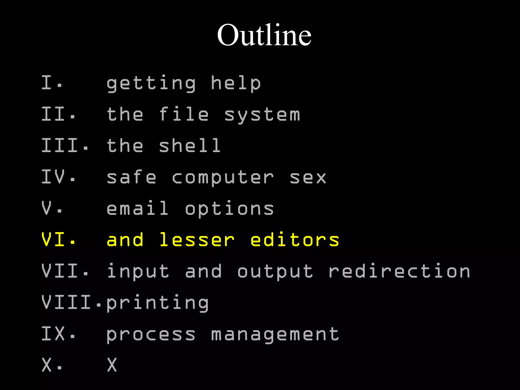 Outline
I. getting help
II. the file system
III. the shell
IV. safe computer sex
V. email options
VI. and lesser editors
VII. input and output redirection
VIII.printing
IX. process management
X. X
 