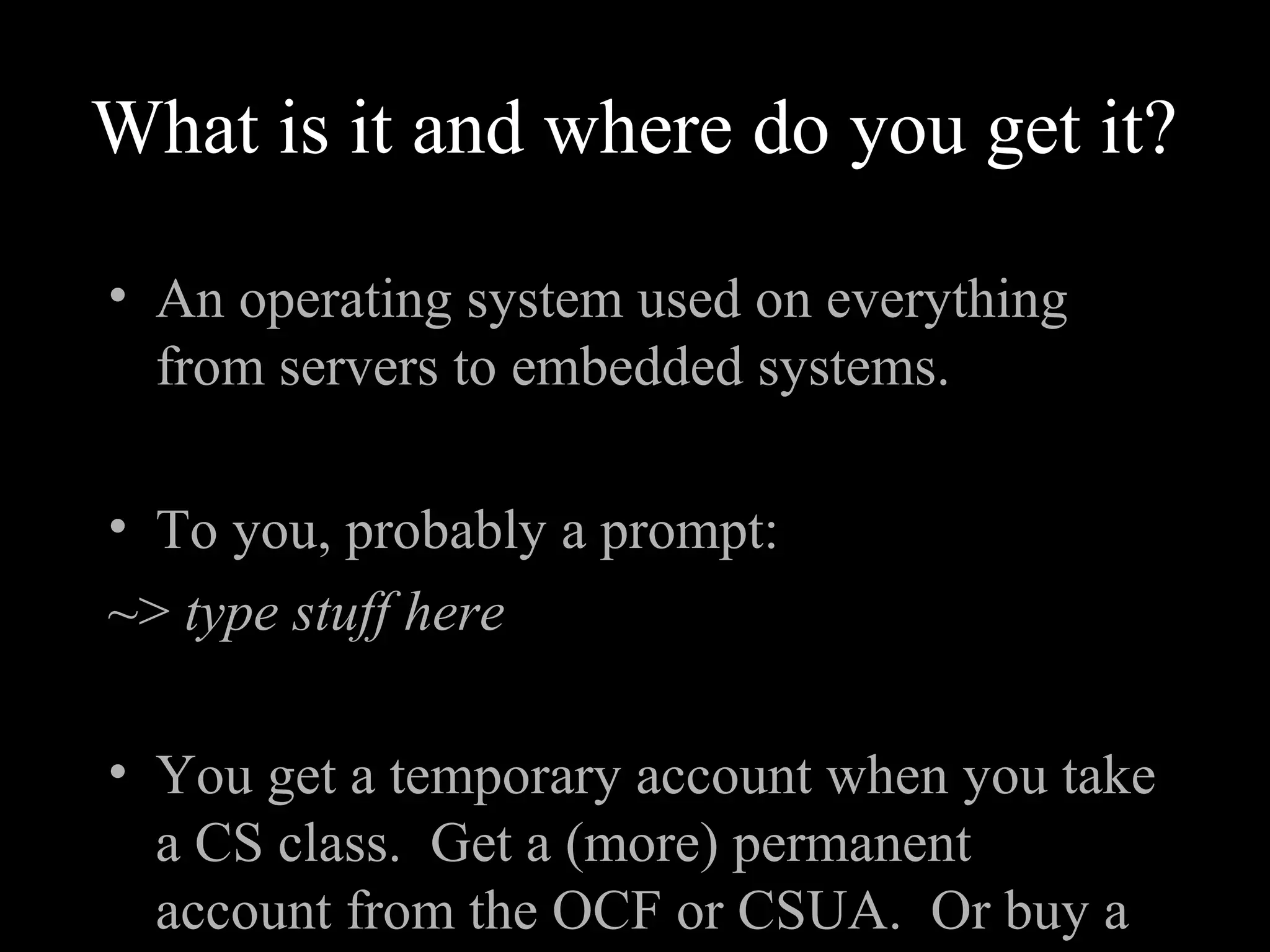 What is it and where do you get it?
• An operating system used on everything
from servers to embedded systems.
• To you, probably a prompt:
~> type stuff here
• You get a temporary account when you take
a CS class. Get a (more) permanent
account from the OCF or CSUA. Or buy a
 