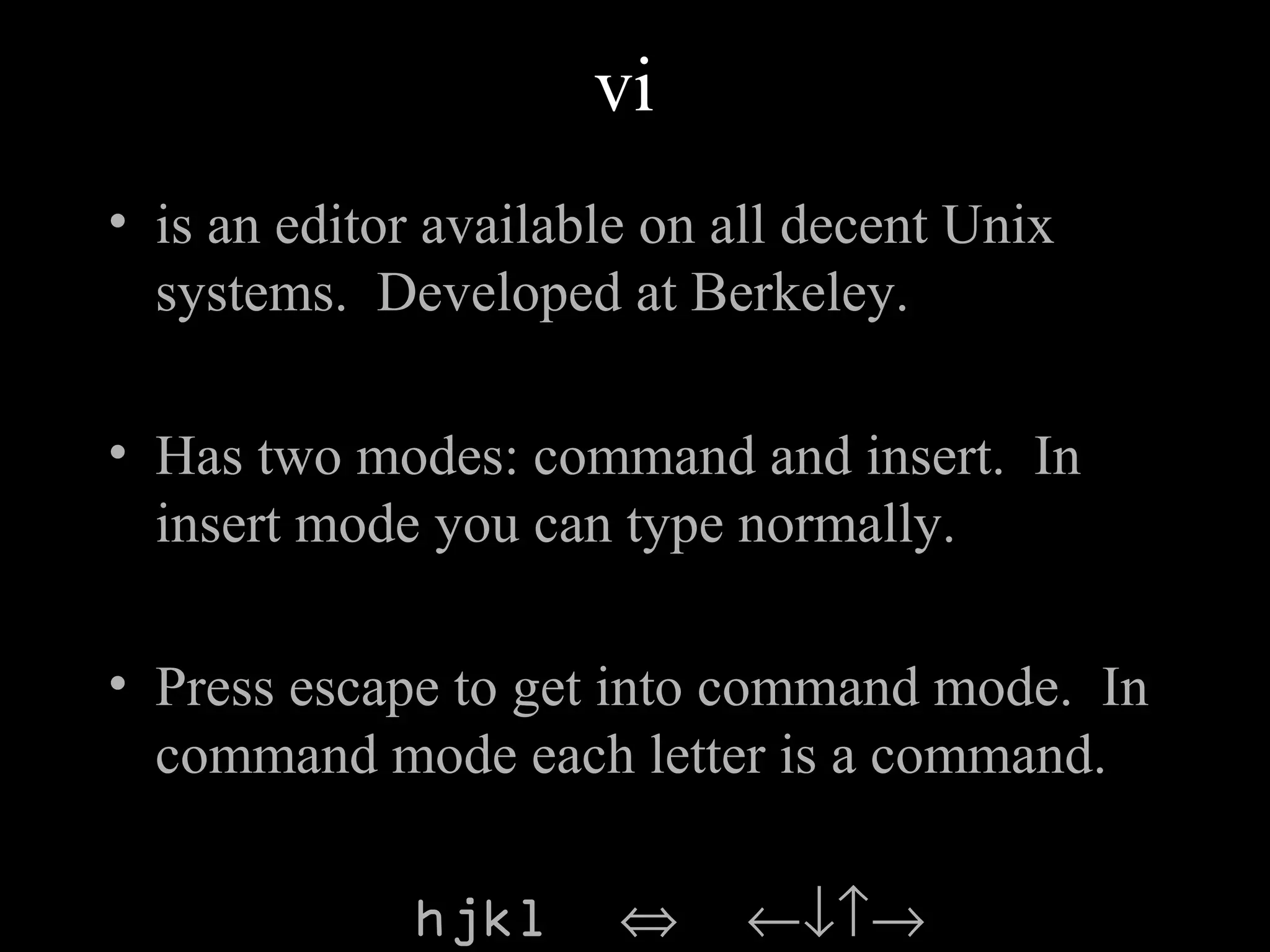 vi
• is an editor available on all decent Unix
systems. Developed at Berkeley.
• Has two modes: command and insert. In
insert mode you can type normally.
• Press escape to get into command mode. In
command mode each letter is a command.
hjkl ⇔ ←↓↑→
 