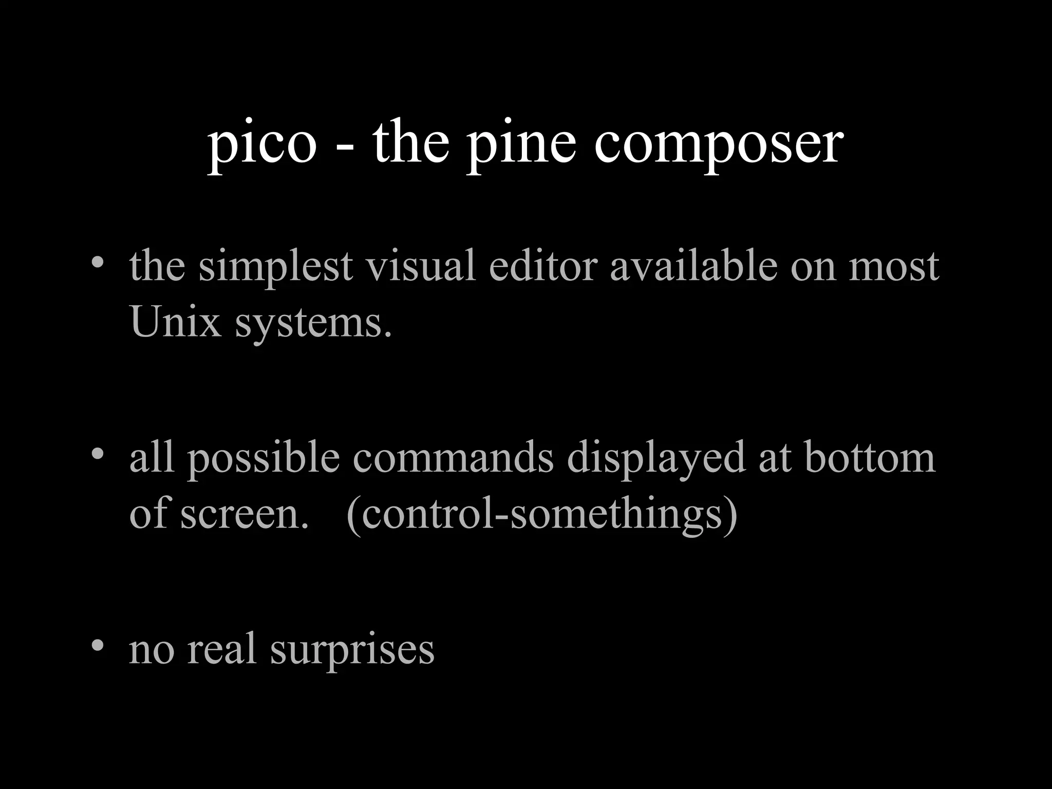pico - the pine composer
• the simplest visual editor available on most
Unix systems.
• all possible commands displayed at bottom
of screen. (control-somethings)
• no real surprises
 