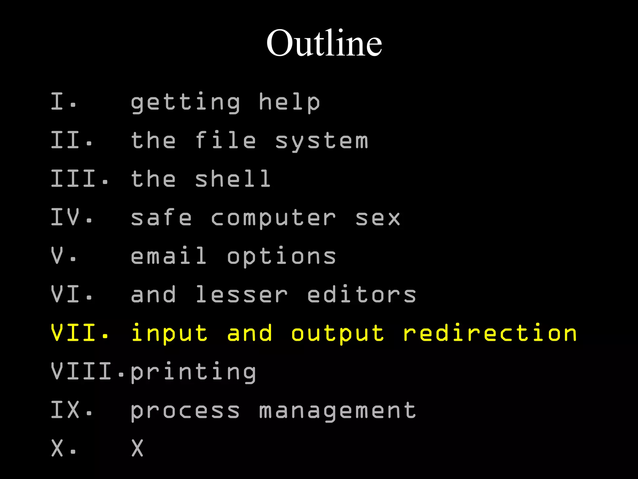 Outline
I. getting help
II. the file system
III. the shell
IV. safe computer sex
V. email options
VI. and lesser editors
VII. input and output redirection
VIII.printing
IX. process management
X. X
 