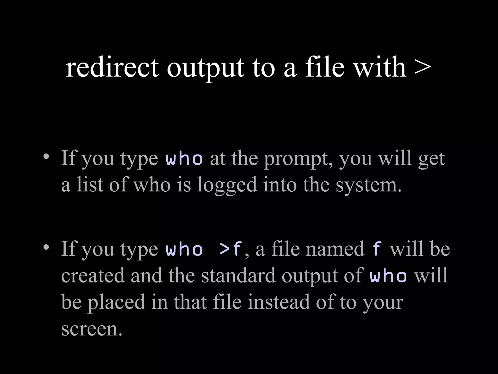 redirect output to a file with >
• If you type who at the prompt, you will get
a list of who is logged into the system.
• If you type who >f, a file named f will be
created and the standard output of who will
be placed in that file instead of to your
screen.
 