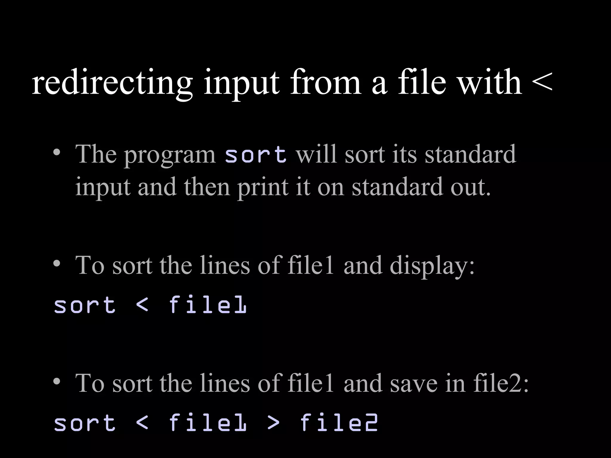 redirecting input from a file with <
• The program sort will sort its standard
input and then print it on standard out.
• To sort the lines of file1 and display:
sort < file1
• To sort the lines of file1 and save in file2:
sort < file1 > file2
 