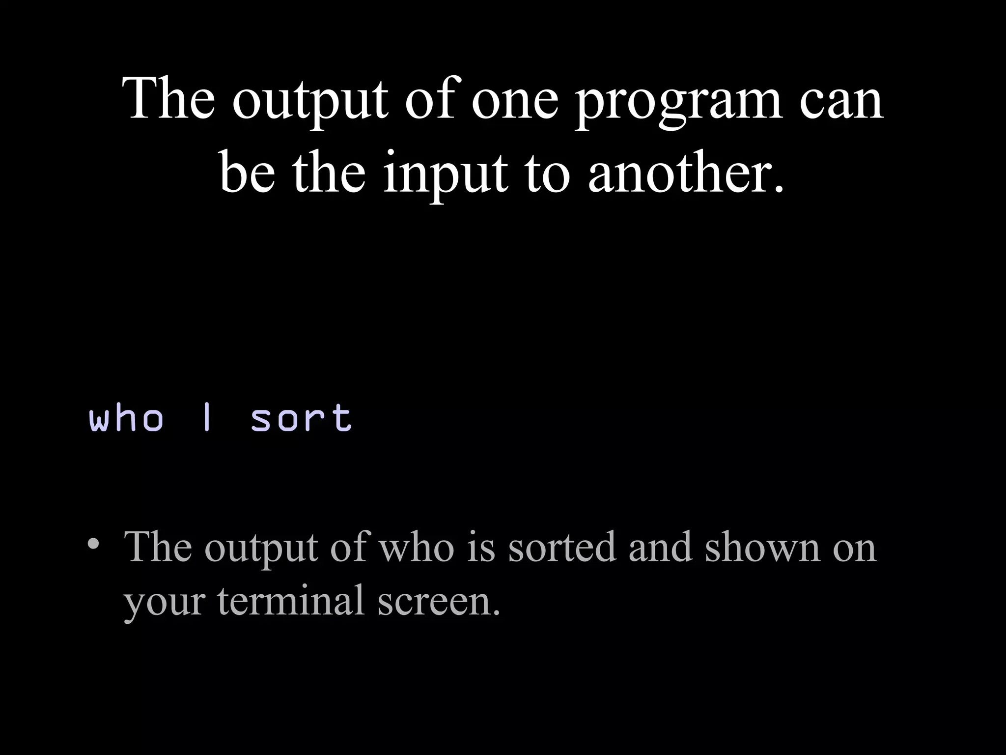 The output of one program can
be the input to another.
who | sort
• The output of who is sorted and shown on
your terminal screen.
 