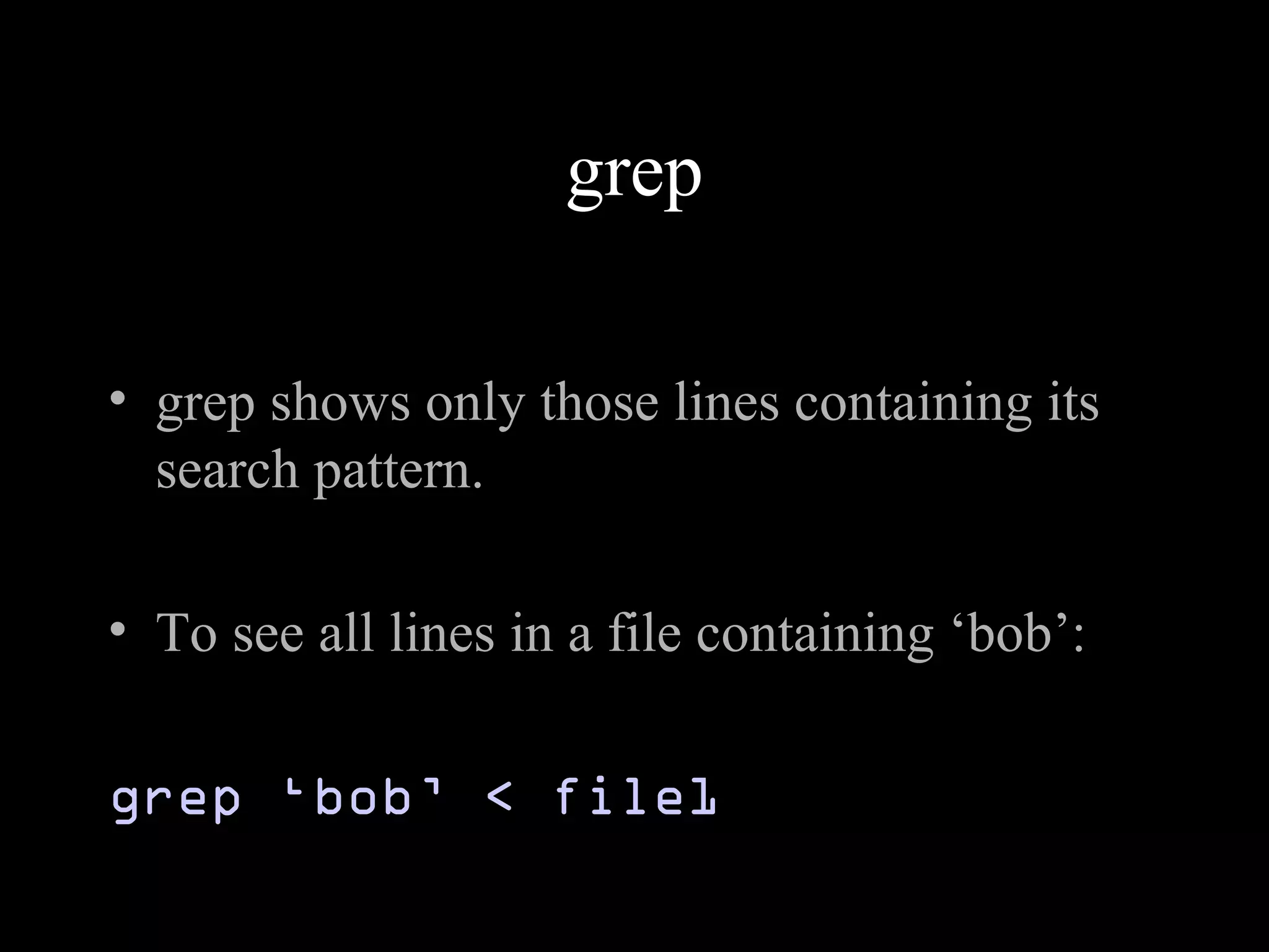 grep
• grep shows only those lines containing its
search pattern.
• To see all lines in a file containing ‘bob’:
grep ‘bob’ < file1
 
