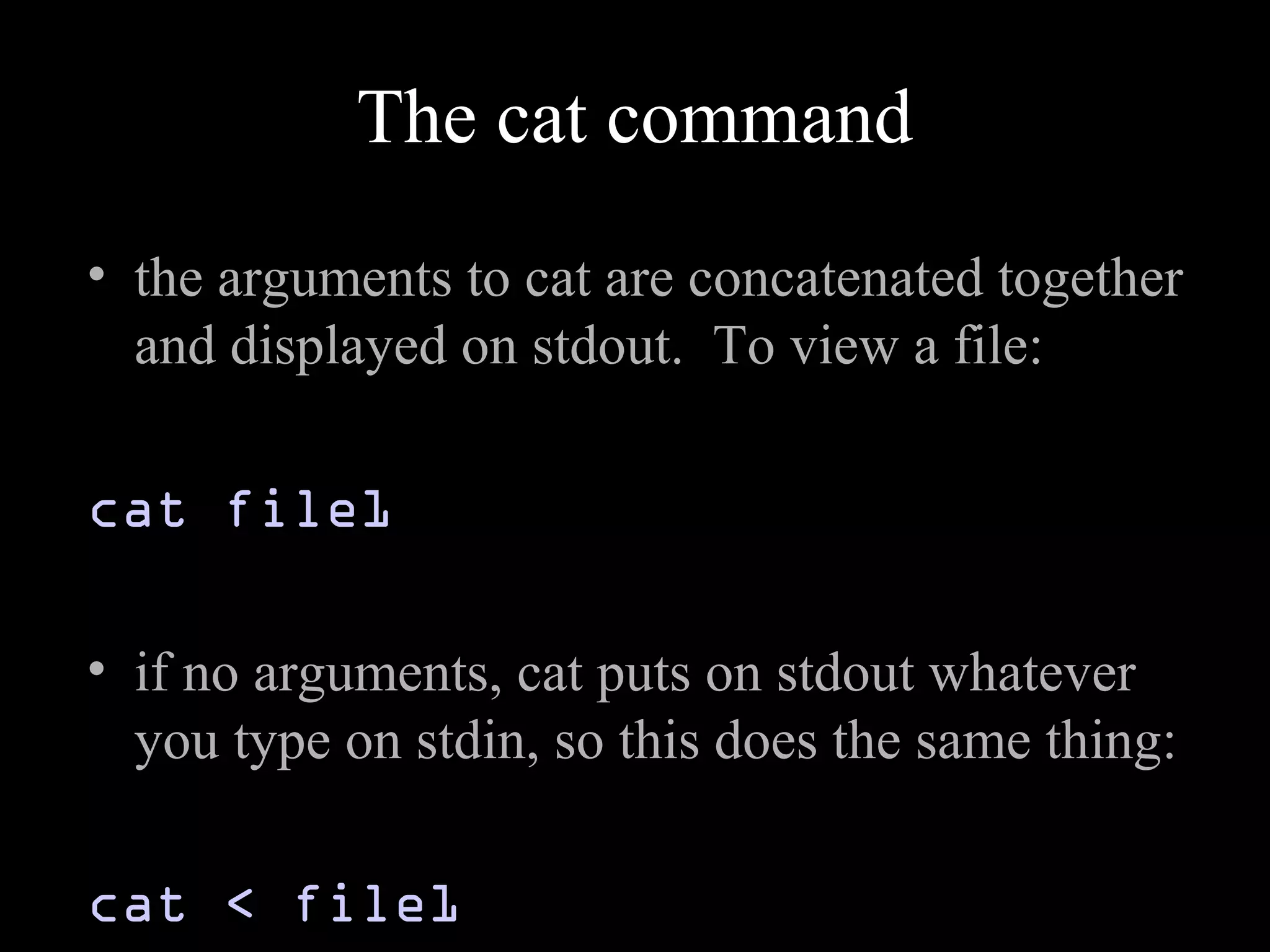 The cat command
• the arguments to cat are concatenated together
and displayed on stdout. To view a file:
cat file1
• if no arguments, cat puts on stdout whatever
you type on stdin, so this does the same thing:
cat < file1
 
