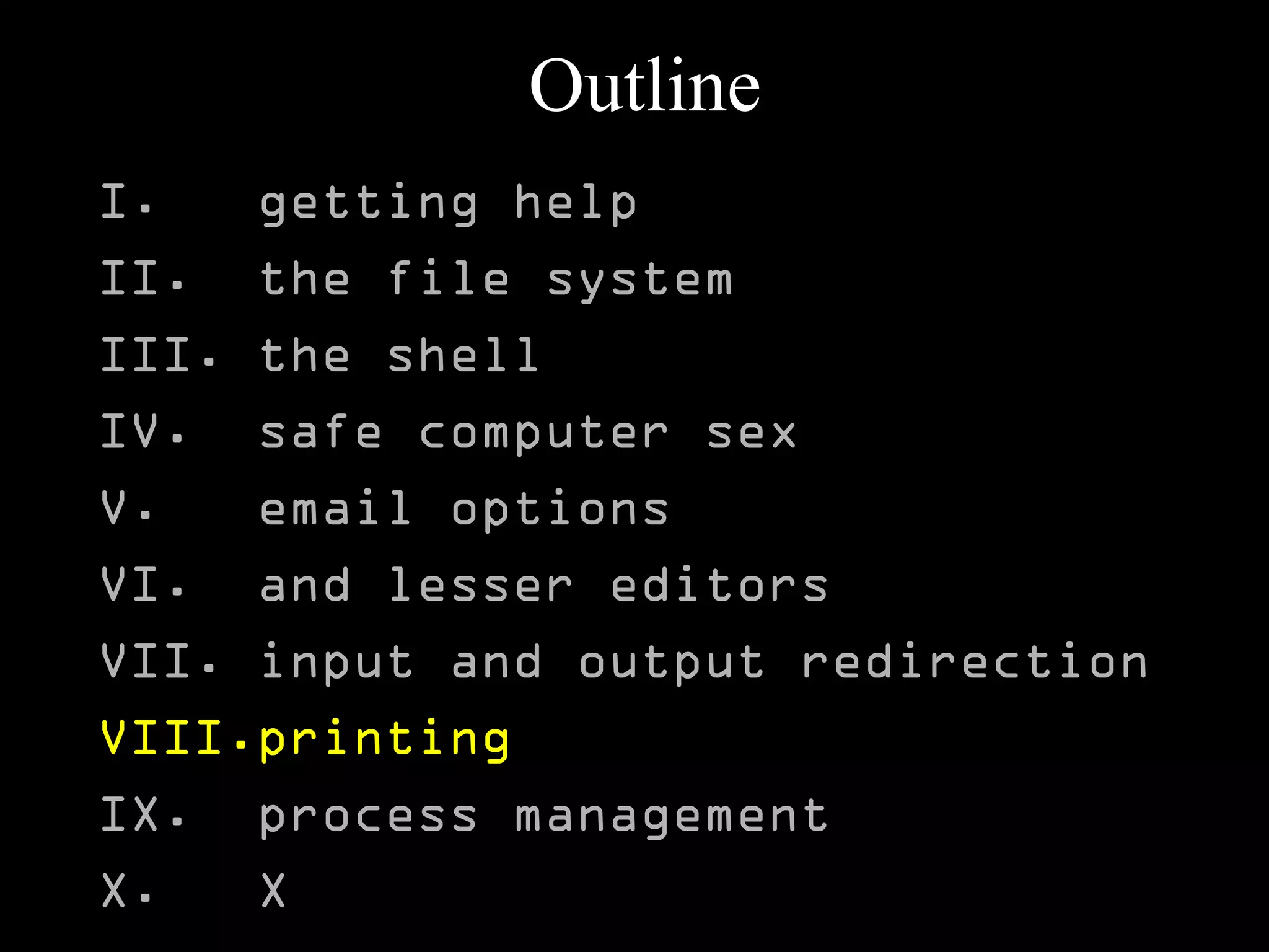 Outline
I. getting help
II. the file system
III. the shell
IV. safe computer sex
V. email options
VI. and lesser editors
VII. input and output redirection
VIII.printing
IX. process management
X. X
 