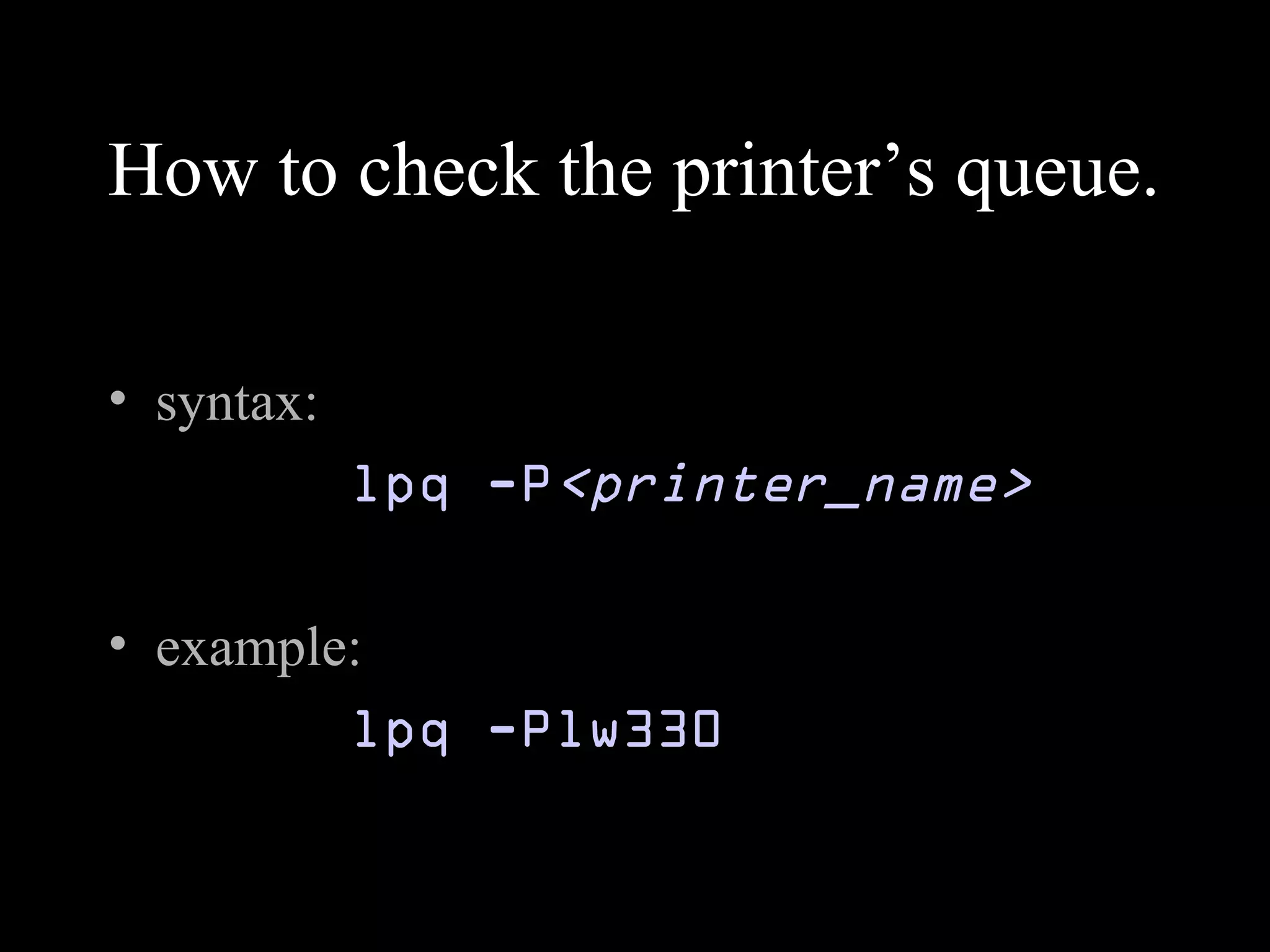 How to check the printer’s queue.
• syntax:
lpq -P<printer_name>
• example:
lpq -Plw330
 