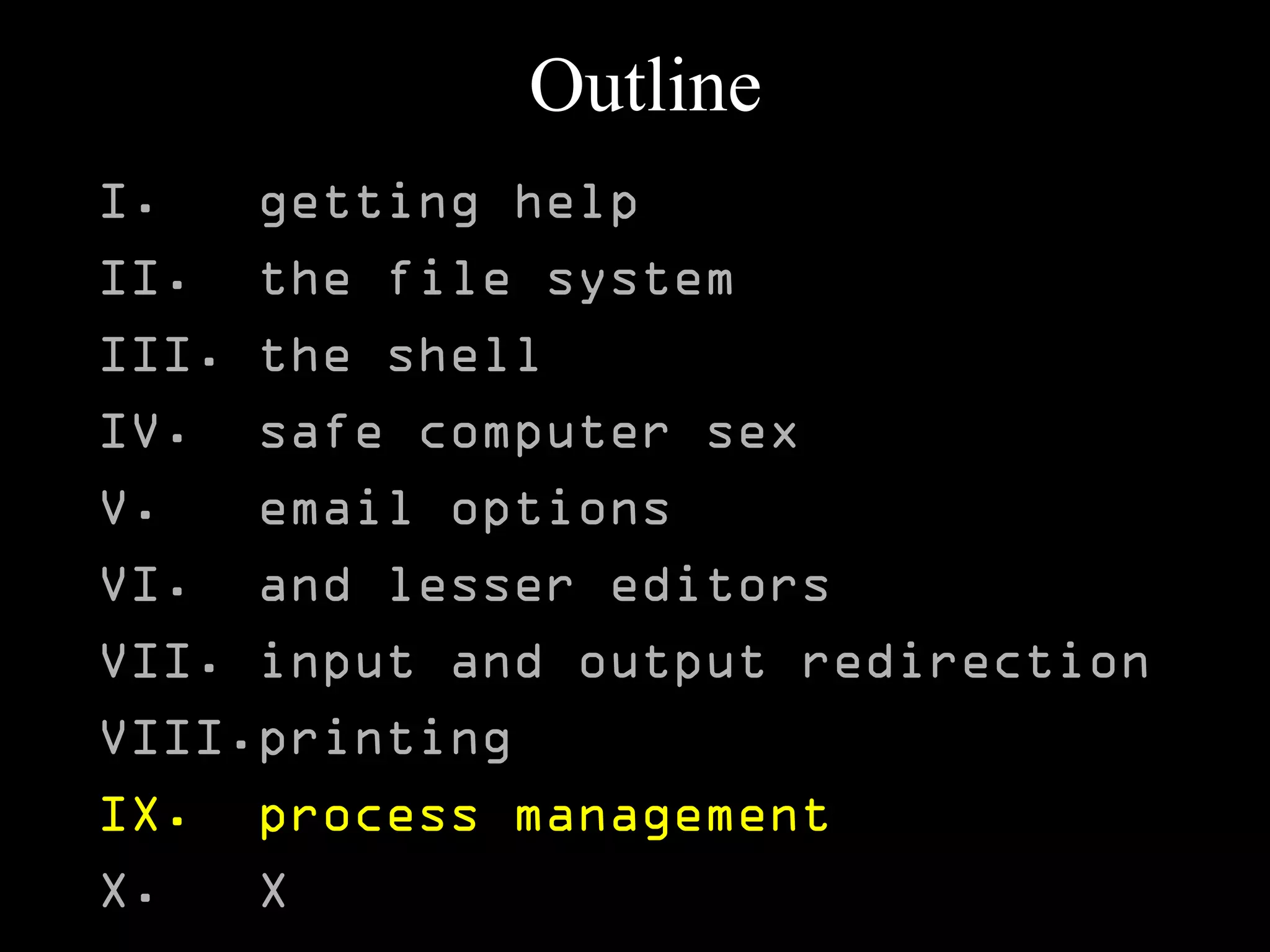 Outline
I. getting help
II. the file system
III. the shell
IV. safe computer sex
V. email options
VI. and lesser editors
VII. input and output redirection
VIII.printing
IX. process management
X. X
 
