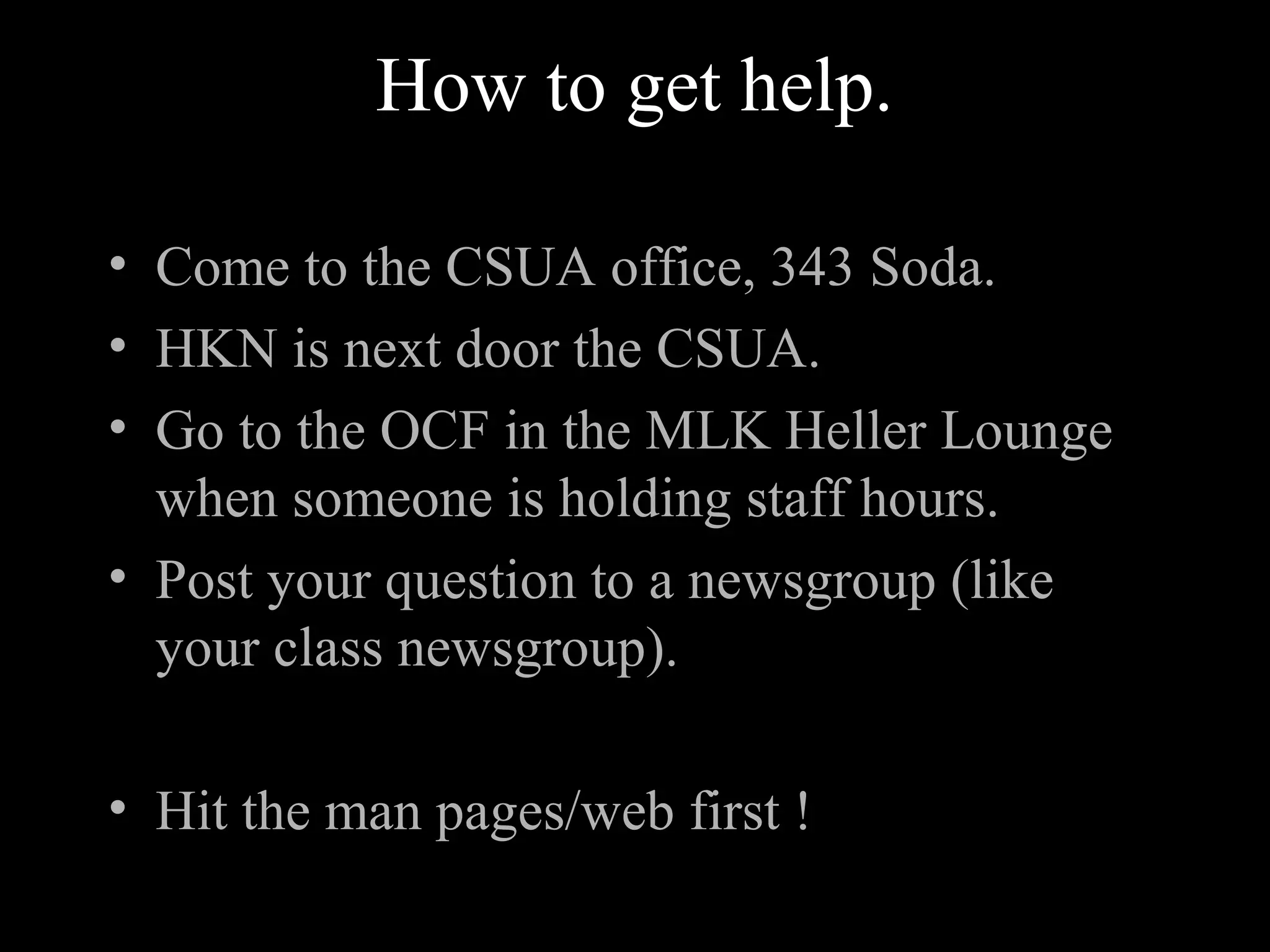 How to get help.
• Come to the CSUA office, 343 Soda.
• HKN is next door the CSUA.
• Go to the OCF in the MLK Heller Lounge
when someone is holding staff hours.
• Post your question to a newsgroup (like
your class newsgroup).
• Hit the man pages/web first !
 