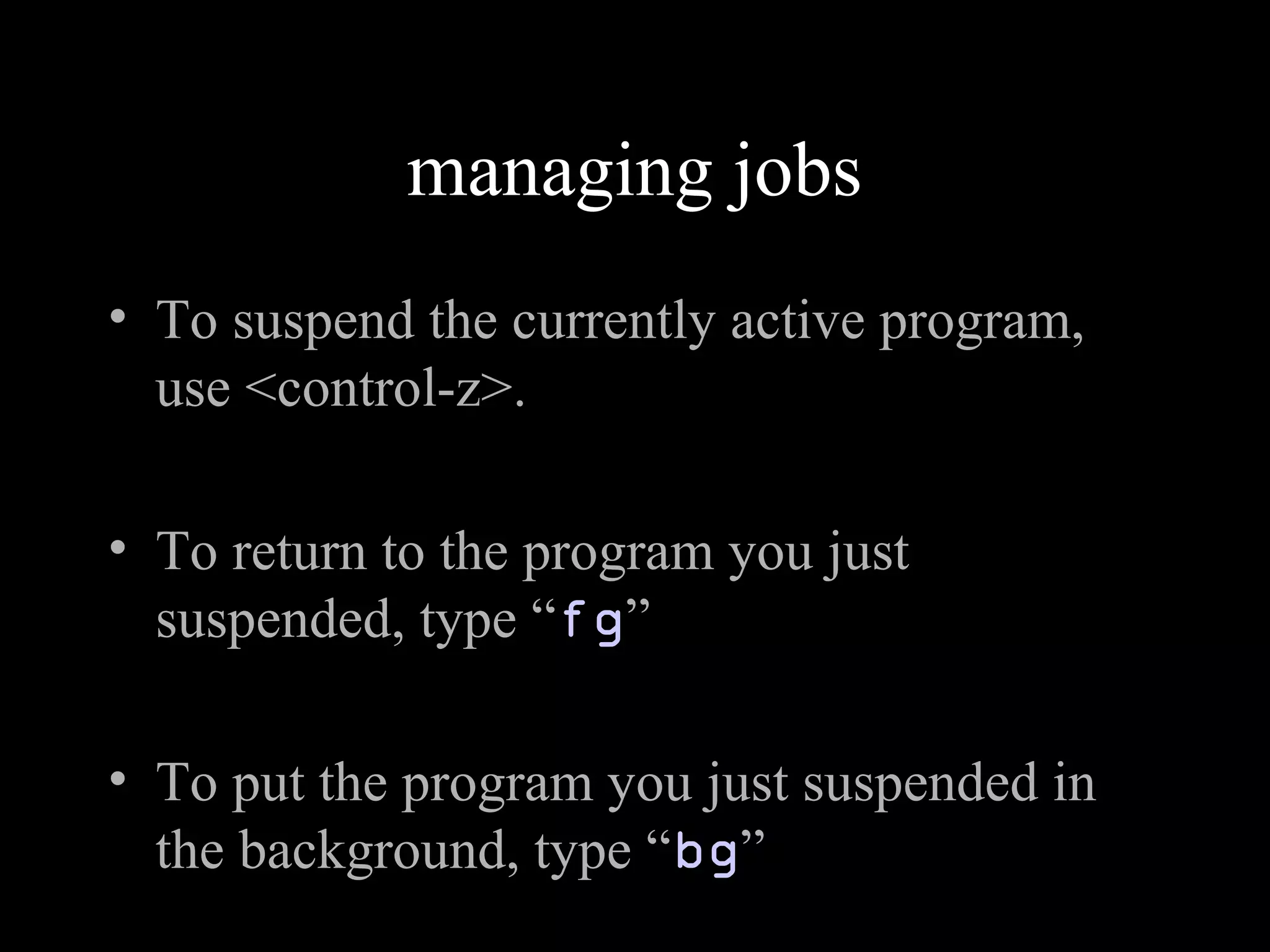 managing jobs
• To suspend the currently active program,
use <control-z>.
• To return to the program you just
suspended, type “fg”
• To put the program you just suspended in
the background, type “bg”
 