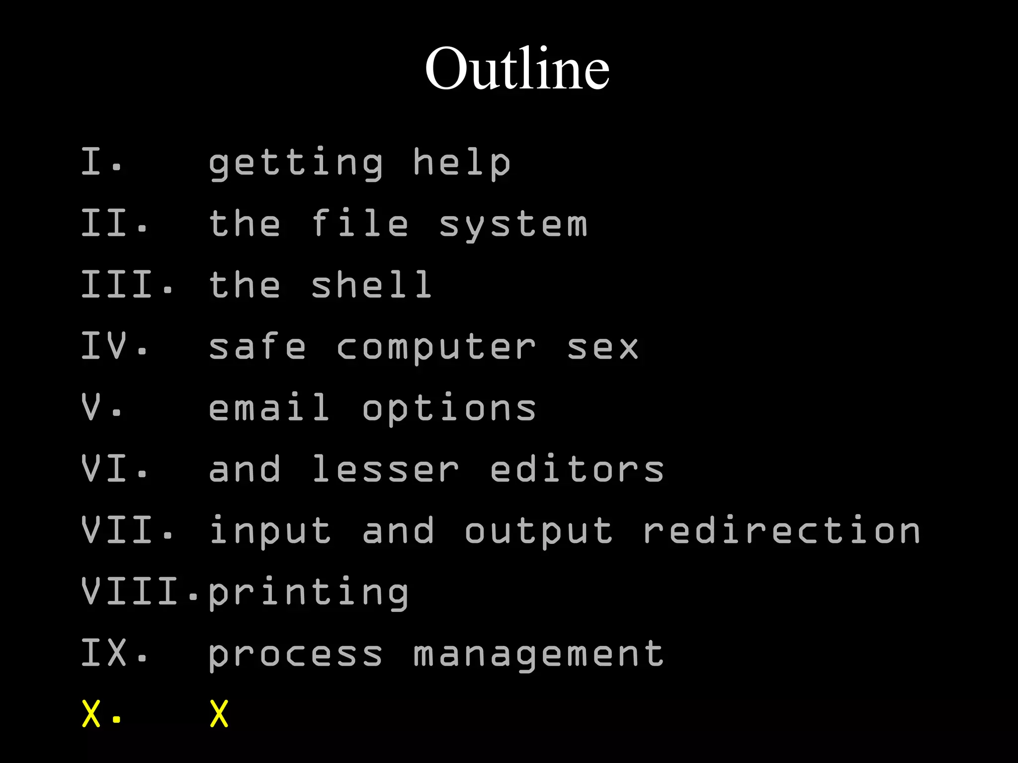 Outline
I. getting help
II. the file system
III. the shell
IV. safe computer sex
V. email options
VI. and lesser editors
VII. input and output redirection
VIII.printing
IX. process management
X. X
 