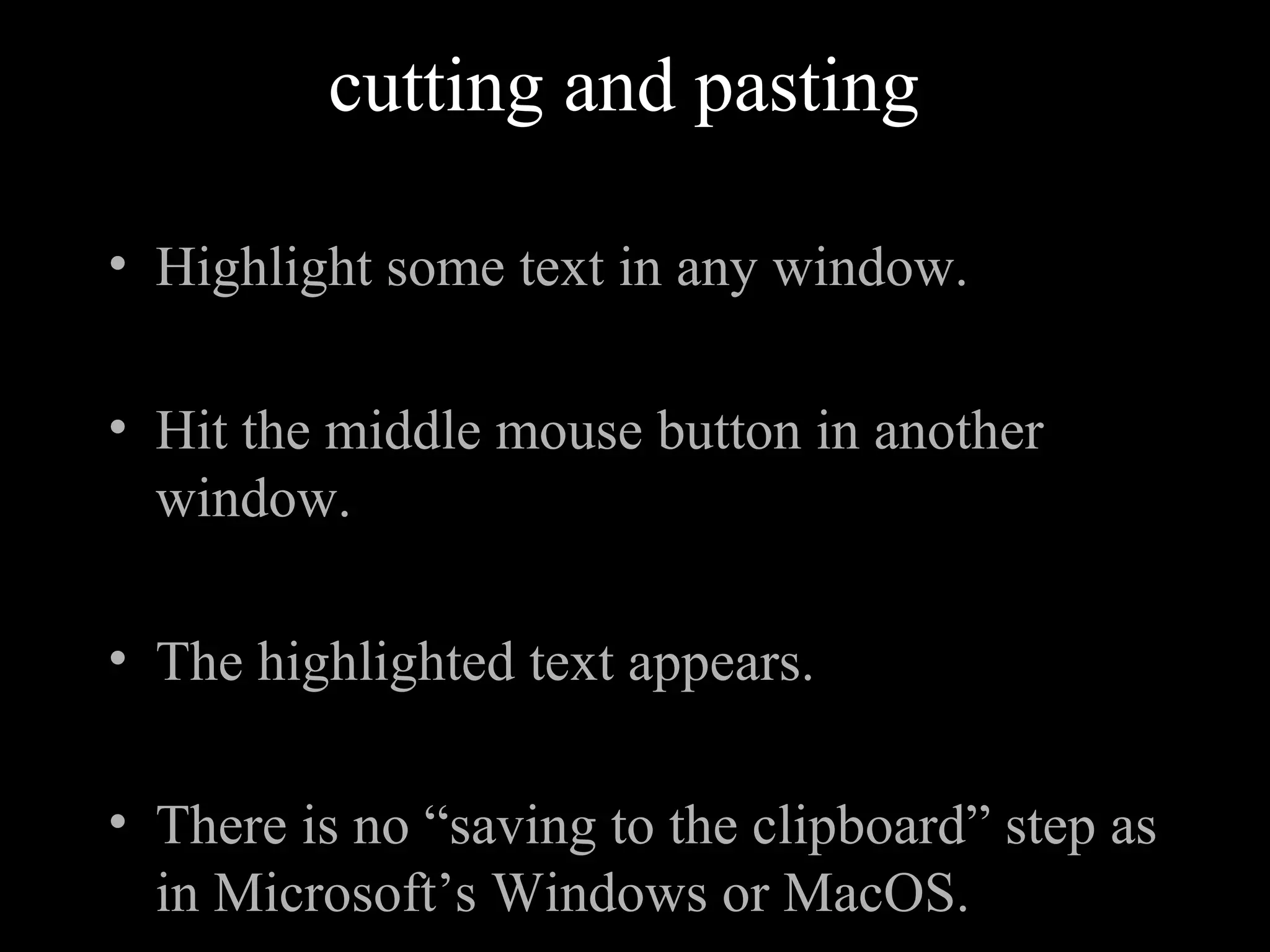 cutting and pasting
• Highlight some text in any window.
• Hit the middle mouse button in another
window.
• The highlighted text appears.
• There is no “saving to the clipboard” step as
in Microsoft’s Windows or MacOS.
 