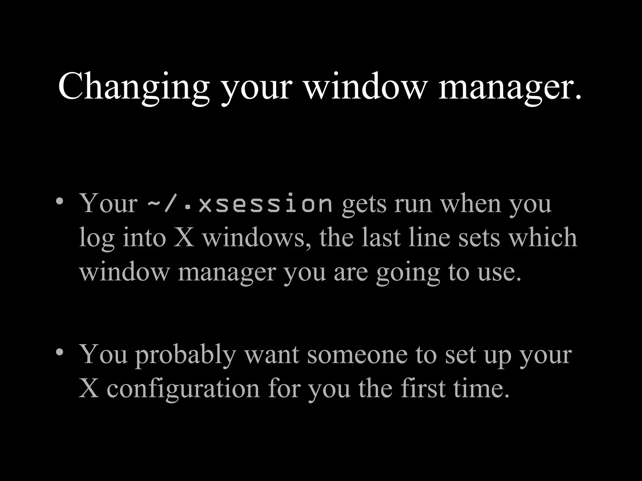 Changing your window manager.
• Your ~/.xsession gets run when you
log into X windows, the last line sets which
window manager you are going to use.
• You probably want someone to set up your
X configuration for you the first time.
 