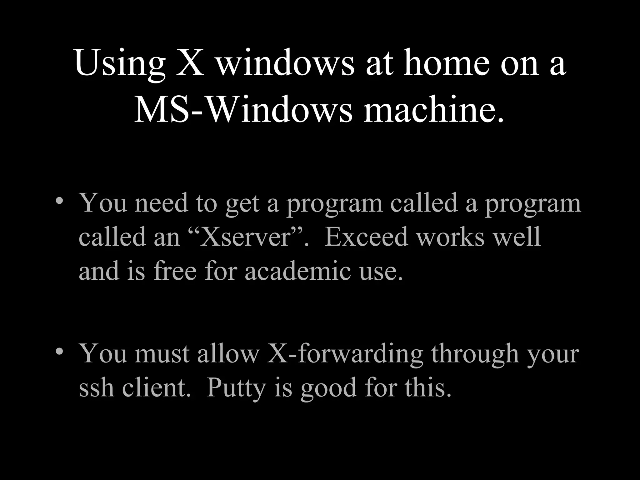 Using X windows at home on a
MS-Windows machine.
• You need to get a program called a program
called an “Xserver”. Exceed works well
and is free for academic use.
• You must allow X-forwarding through your
ssh client. Putty is good for this.
 
