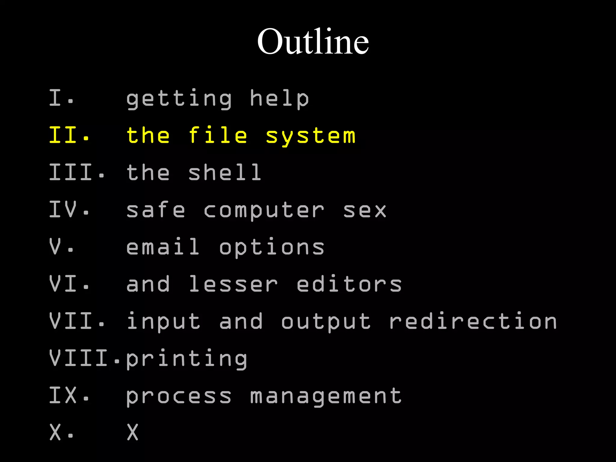 Outline
I. getting help
II. the file system
III. the shell
IV. safe computer sex
V. email options
VI. and lesser editors
VII. input and output redirection
VIII.printing
IX. process management
X. X
 