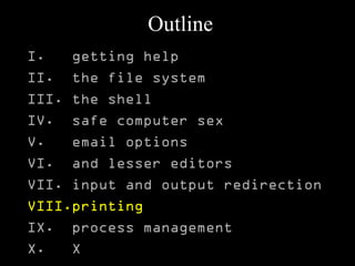 Outline
I. getting help
II. the file system
III. the shell
IV. safe computer sex
V. email options
VI. and lesser editors
VII. input and output redirection
VIII.printing
IX. process management
X. X
 