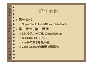 経年劣化
�   第一世代
    �   SuperBlock, InodeBlock, DataBlock
�   第二世代、第三世代
    � SBIでグループ化 ClinderGroup
    � SBI:SBI:SBI:SBI:SBI

    � ヘッドの動きを最小化

    � Zone Sectorの出現で陳腐化
 