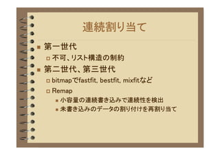 連続割り当て
�   第一世代
    �   不可、リスト構造の制約
�   第二世代、第三世代
    � bitmapでfastfit, bestfit, mixfitなど
    � Remap
        � 小容量の連続書き込みで連続性を検出
        � 未書き込みのデータの割り付けを再割り当て
 