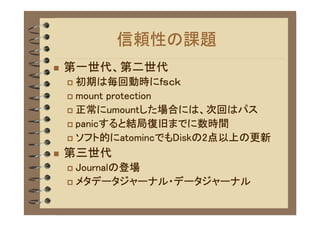 信頼性の課題
�   第一世代、第二世代
    � 初期は毎回動時にｆｓｃｋ
    � mount protection

    � 正常にumountした場合には、次回はパス

    � panicすると結局復旧までに数時間

    � ソフト的にatomincでもDiskの2点以上の更新

�   第三世代
    � Journalの登場
    � メタデータジャーナル・データジャーナル
 