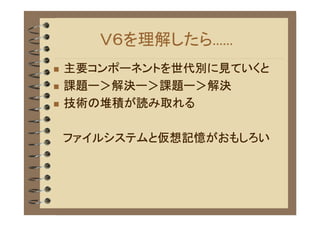 Ｖ６を理解したら......
�   主要コンポーネントを世代別に見ていくと
�   課題ー＞解決ー＞課題ー＞解決
�   技術の堆積が読み取れる

    ファイルシステムと仮想記憶がおもしろい
 