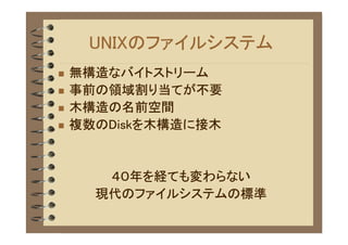 UNIXのファイルシステム
�   無構造なバイトストリーム
�   事前の領域割り当てが不要
�   木構造の名前空間
�   複数のDiskを木構造に接木


       ４０年を経ても変わらない
      現代のファイルシステムの標準
 