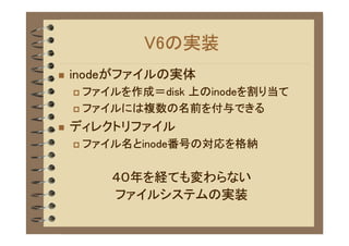 V6の実装
�   inodeがファイルの実体
    � ファイルを作成＝disk 上のinodeを割り当て
    � ファイルには複数の名前を付与できる

�   ディレクトリファイル
    �   ファイル名とinode番号の対応を格納

           ４０年を経ても変わらない
           ファイルシステムの実装
 