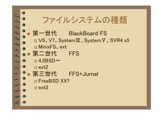 ファイルシステムの種類
�   第一世代        BlackBoard FS
    � Ｖ6、V7、SystemⅢ、SystemⅤ、SVR4 s5
    � MinixFS、ext

�   第二世代        FFS
    � 4.2BSD～
    � ext2

�   第三世代        FFS+Jurnal
    � FreeBSD XX?
    � ext3
 