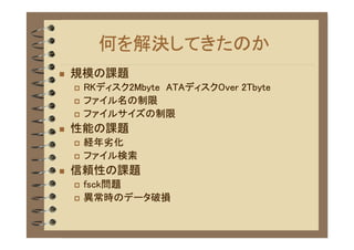何を解決してきたのか
�   規模の課題
    �   RKディスク2Mbyte ATAディスクOver 2Tbyte
    �   ファイル名の制限
    �   ファイルサイズの制限
�   性能の課題
    �   経年劣化
    �   ファイル検索
�   信頼性の課題
    �   fsck問題
    �   異常時のデータ破損
 
