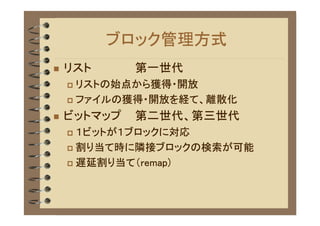 ブロック管理方式
�   リスト      第一世代
    � リストの始点から獲得・開放
    � ファイルの獲得・開放を経て、離散化

�   ビットマップ   第二世代、第三世代
    � １ビットが１ブロックに対応
    � 割り当て時に隣接ブロックの検索が可能

    � 遅延割り当て（remap)
 