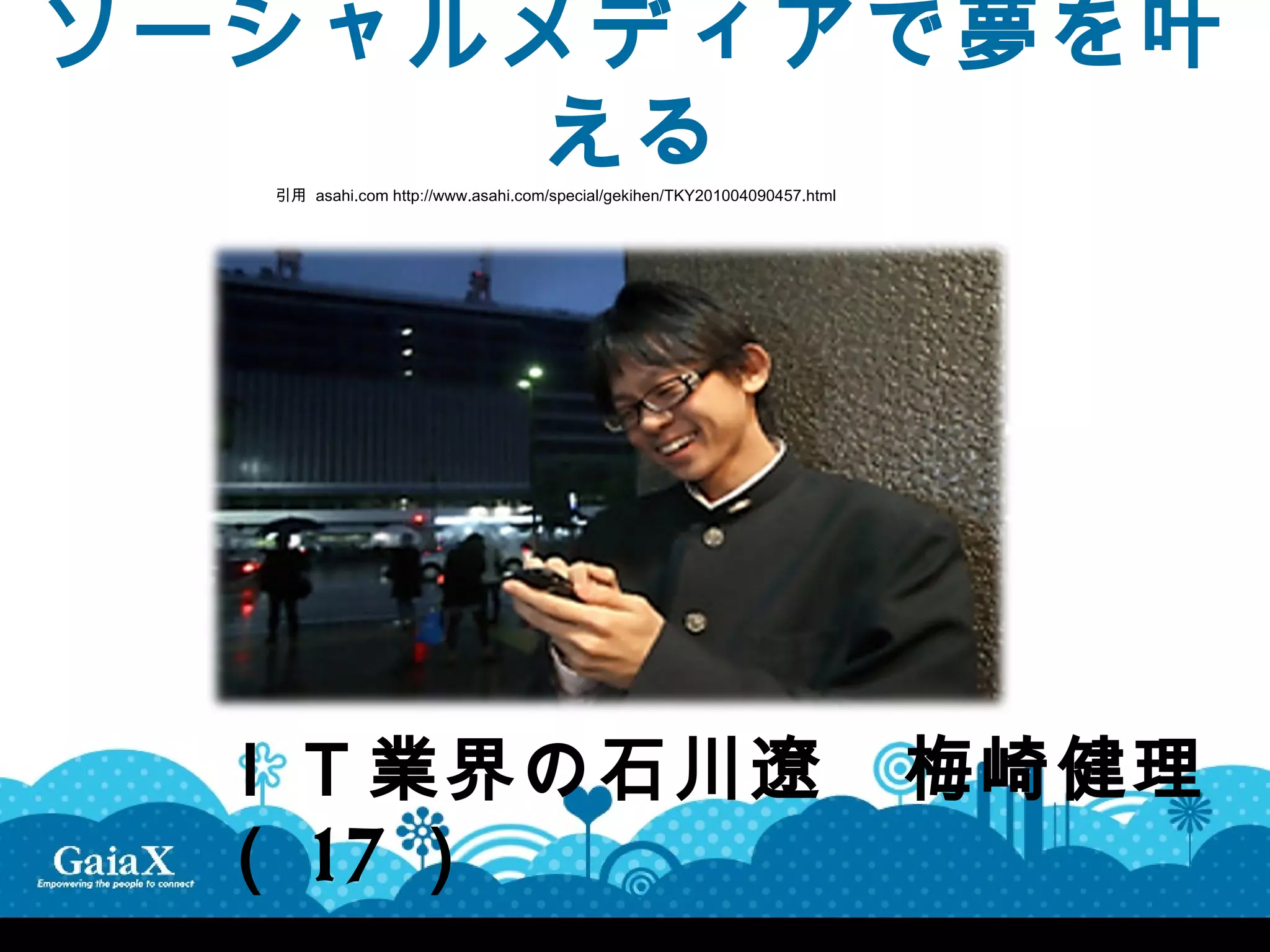 ソーシャルメディアで夢を叶
      える
  引用 asahi.com http://www.asahi.com/special/gekihen/TKY201004090457.html




 ＩＴ業界の石川遼　梅崎健理
 （ 17 ）
 