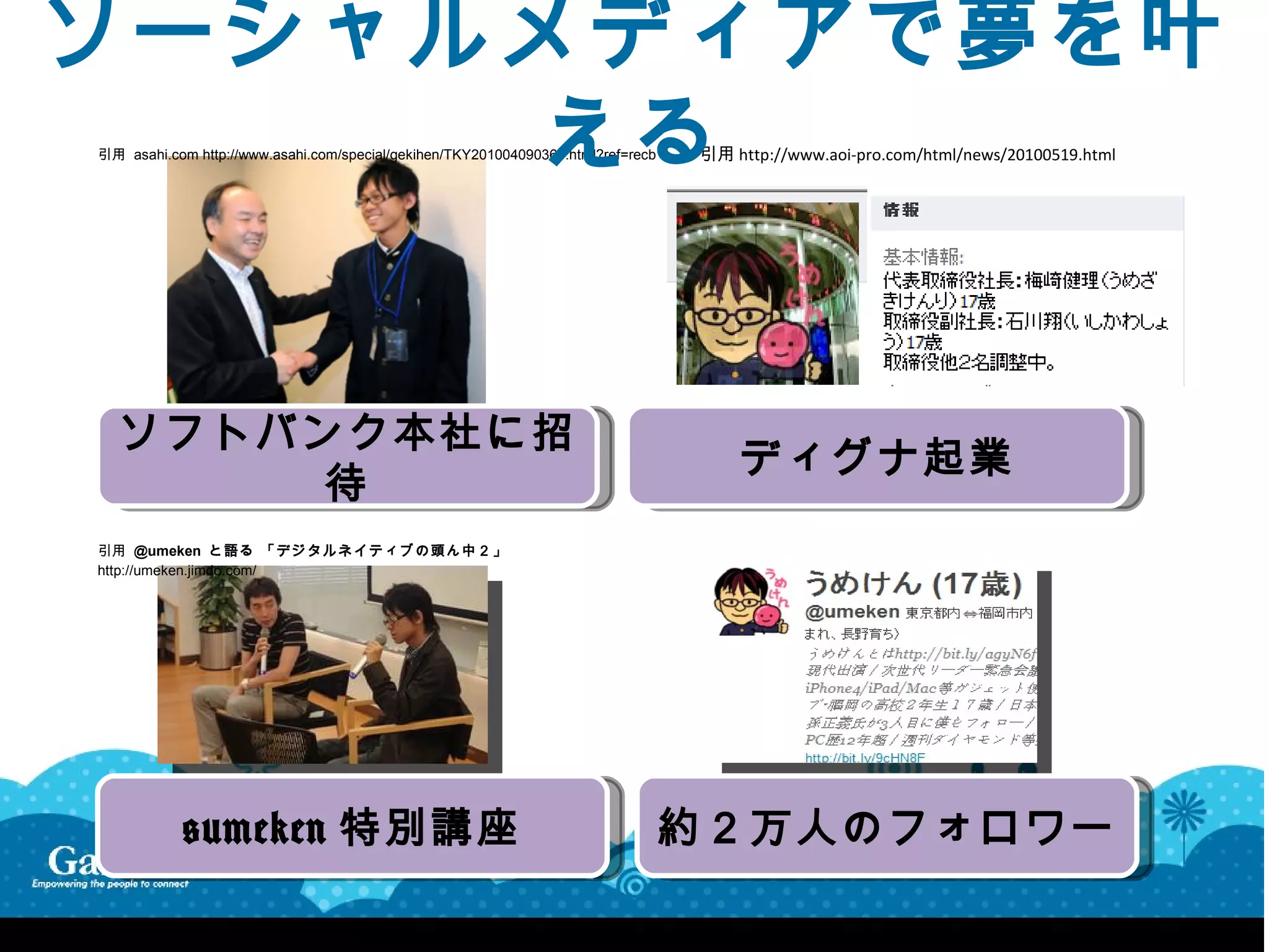 ソーシャルメディアで夢を叶
      える
引用 asahi.com http://www.asahi.com/special/gekihen/TKY201004090365.html?ref=recb   引用 http://www.aoi-pro.com/html/news/20100519.html




  ソフトバンク本社に招
                                                                                      ディグナ起業
      待
引用 @umeken と語 る 「 デジ タル ネ イテ ィブ の頭 ん 中２ 」
http://umeken.jimdo.com/




            @umeken 特別講座                                                          約２万人のフォロワー
 