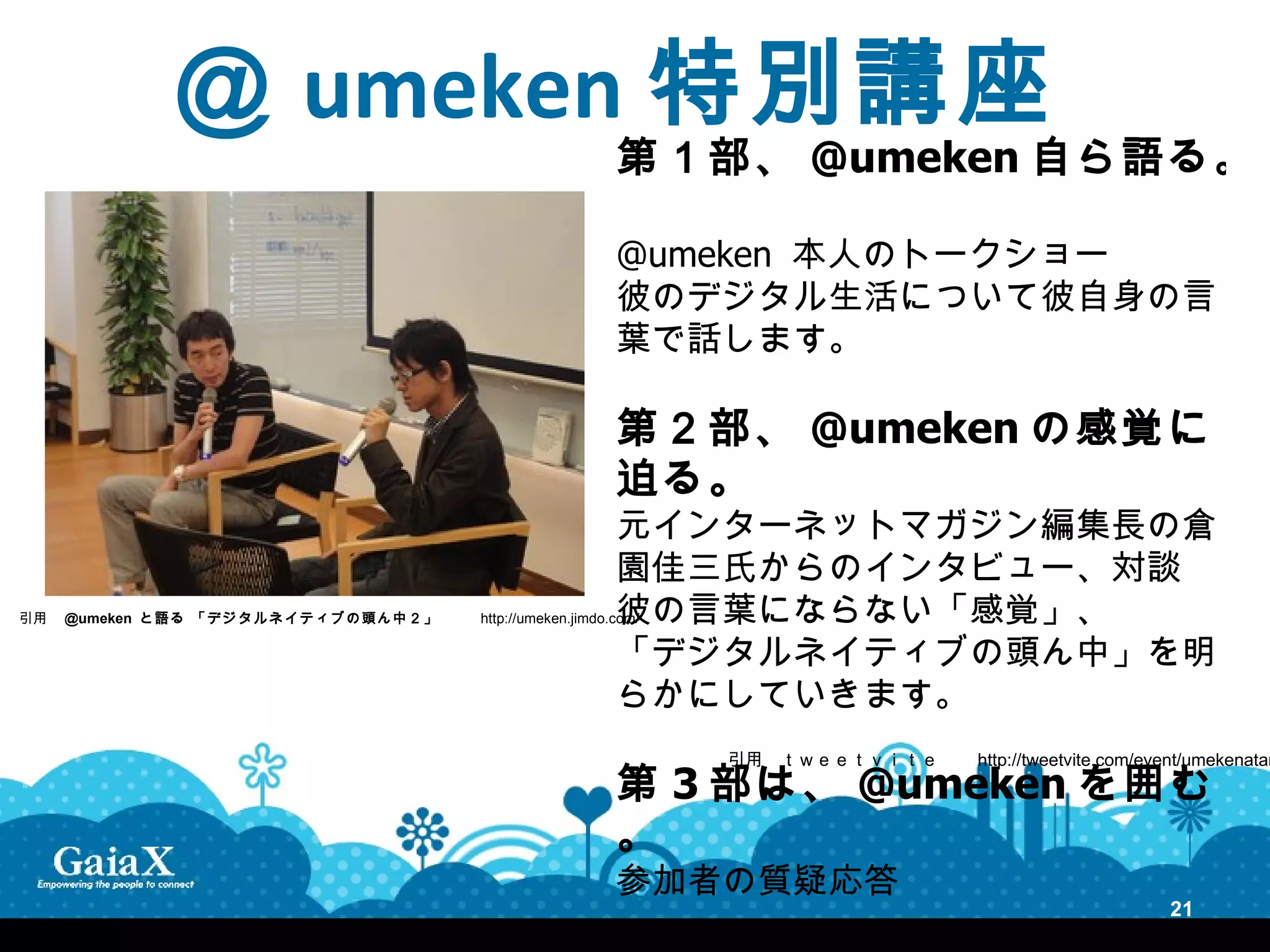 ＠ umeken 特別講座
                                                                 第１部、 @umeken 自ら語る。

                                                                 @umeken 本人のトークショー
                                                                 彼のデジタル生活について彼自身の言
                                                                 葉で話します。

                                                                 第２部、 @umeken の感覚に
                                                                 迫る。
                                                                 元インターネットマガジン編集長の倉
                                                                 園佳三氏からのインタビュー、対談
                                                                 彼の言葉にならない「感覚」、
引用　 @umeken と語る 「デジ タ ルネ イテ ィ ブの 頭ん 中 ２」 　　 http://umeken.jimdo.com/

                                                                 「デジタルネイティブの頭ん中」を明
                                                                 らかにしていきます。
                                                                       引用　ｔｗｅｅｔｖｉｔｅ　　 http://tweetvite.com/event/umekenatam
                                                                 第 3 部は、 @umeken を囲む
                                                                 。
                                                                 参加者の質疑応答
                                                                                                                21
 