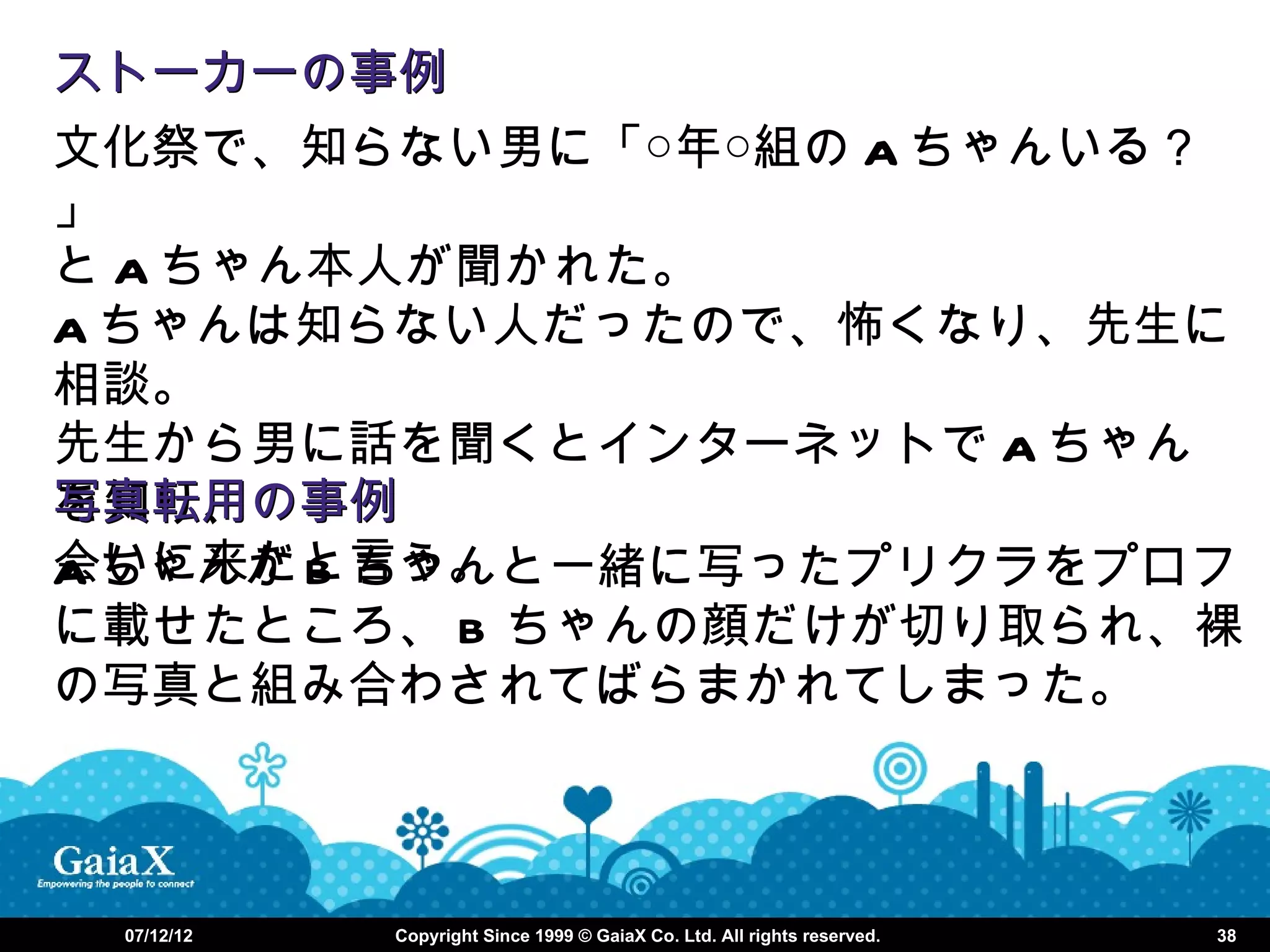 ストーカーの事例
文化祭で、知らない男に「○年○組の A ちゃんいる？
」
と A ちゃん本人が聞かれた。
A ちゃんは知らない人だったので、怖くなり、先生に
相談。
先生から男に話を聞くとインターネットで A ちゃん
写真転用の事例
を知り、
会いに来たと言う。
A ちゃんが B ちゃんと一緒に写ったプリクラをプロフ
に載せたところ、 B ちゃんの顔だけが切り取られ、裸
の写真と組み合わされてばらまかれてしまった。



 07/12/12   Copyright Since 1999 © GaiaX Co. Ltd. All rights reserved.   38
 
