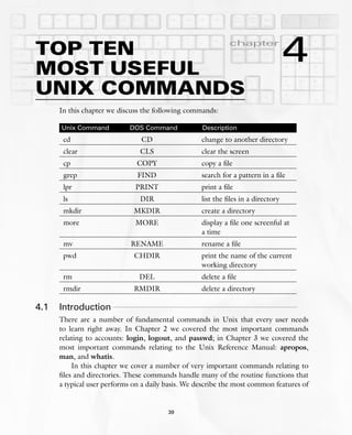 TOP TEN
MOST USEFUL
            chapter

                                                                                   4
UNIX COMMANDS
      In this chapter we discuss the following commands:

      Unix Command          DOS Command             Description
       cd                       CD                  change to another directory
       clear                    CLS                 clear the screen
       cp                      COPY                 copy a ﬁle
       grep                    FIND                 search for a pattern in a ﬁle
       lpr                    PRINT                 print a ﬁle
       ls                       DIR                 list the ﬁles in a directory
       mkdir                  MKDIR                 create a directory
       more                   MORE                  display a ﬁle one screenful at
                                                    a time
       mv                    RENAME                 rename a ﬁle
       pwd                    CHDIR                 print the name of the current
                                                    working directory
       rm                       DEL                 delete a ﬁle
       rmdir                  RMDIR                 delete a directory

4.1   Introduction
      There are a number of fundamental commands in Unix that every user needs
      to learn right away. In Chapter 2 we covered the most important commands
      relating to accounts: login, logout, and passwd; in Chapter 3 we covered the
      most important commands relating to the Unix Reference Manual: apropos,
      man, and whatis.
          In this chapter we cover a number of very important commands relating to
      ﬁles and directories. These commands handle many of the routine functions that
      a typical user performs on a daily basis. We describe the most common features of


                                         39
 