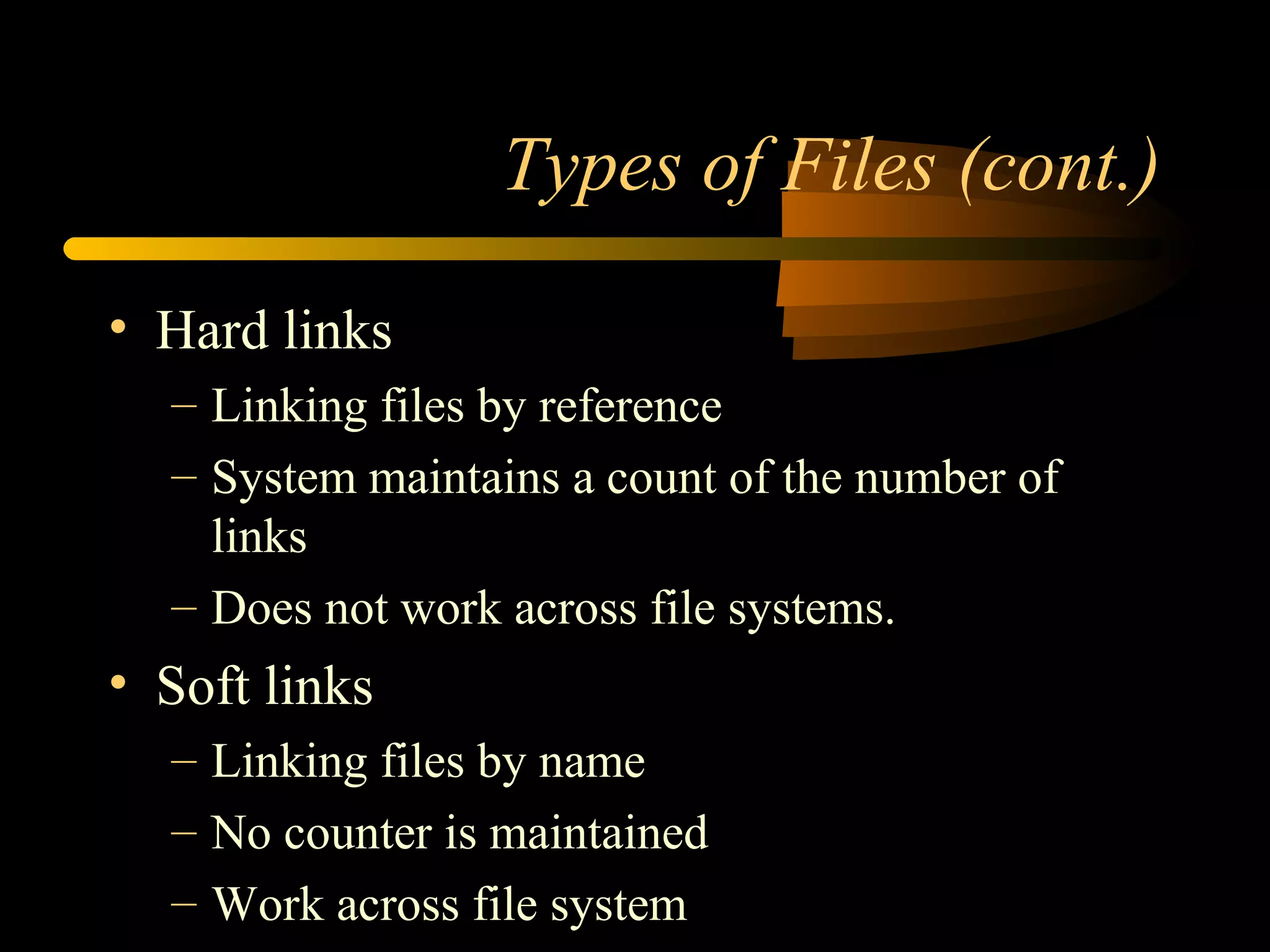 Types of Files (cont.)

• Hard links
  – Linking files by reference
  – System maintains a count of the number of
    links
  – Does not work across file systems.
• Soft links
  – Linking files by name
  – No counter is maintained
  – Work across file system
 