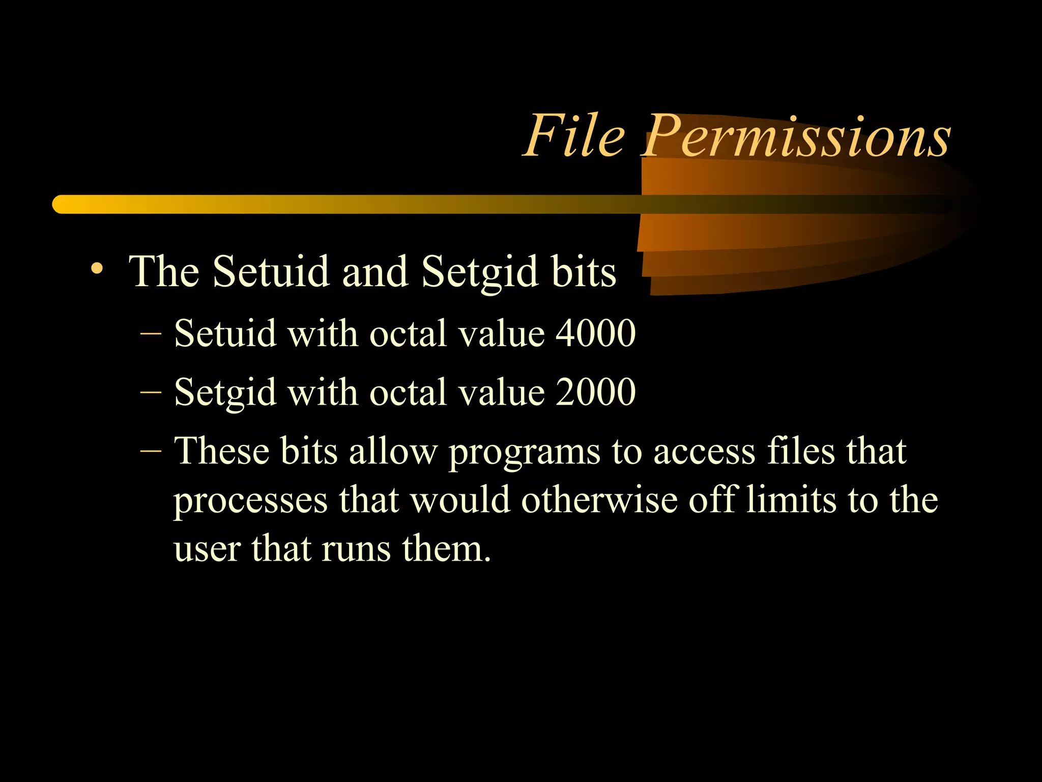 File Permissions

• The Setuid and Setgid bits
  – Setuid with octal value 4000
  – Setgid with octal value 2000
  – These bits allow programs to access files that
    processes that would otherwise off limits to the
    user that runs them.
 