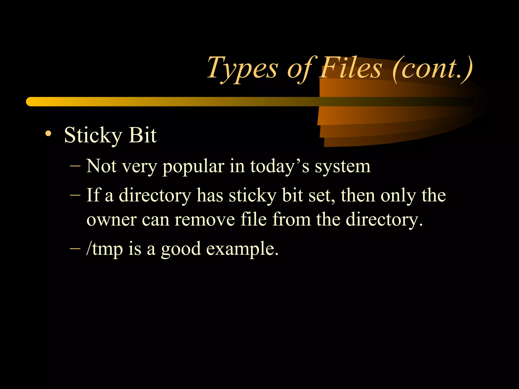 Types of Files (cont.)

• Sticky Bit
  – Not very popular in today’s system
  – If a directory has sticky bit set, then only the
    owner can remove file from the directory.
  – /tmp is a good example.
 