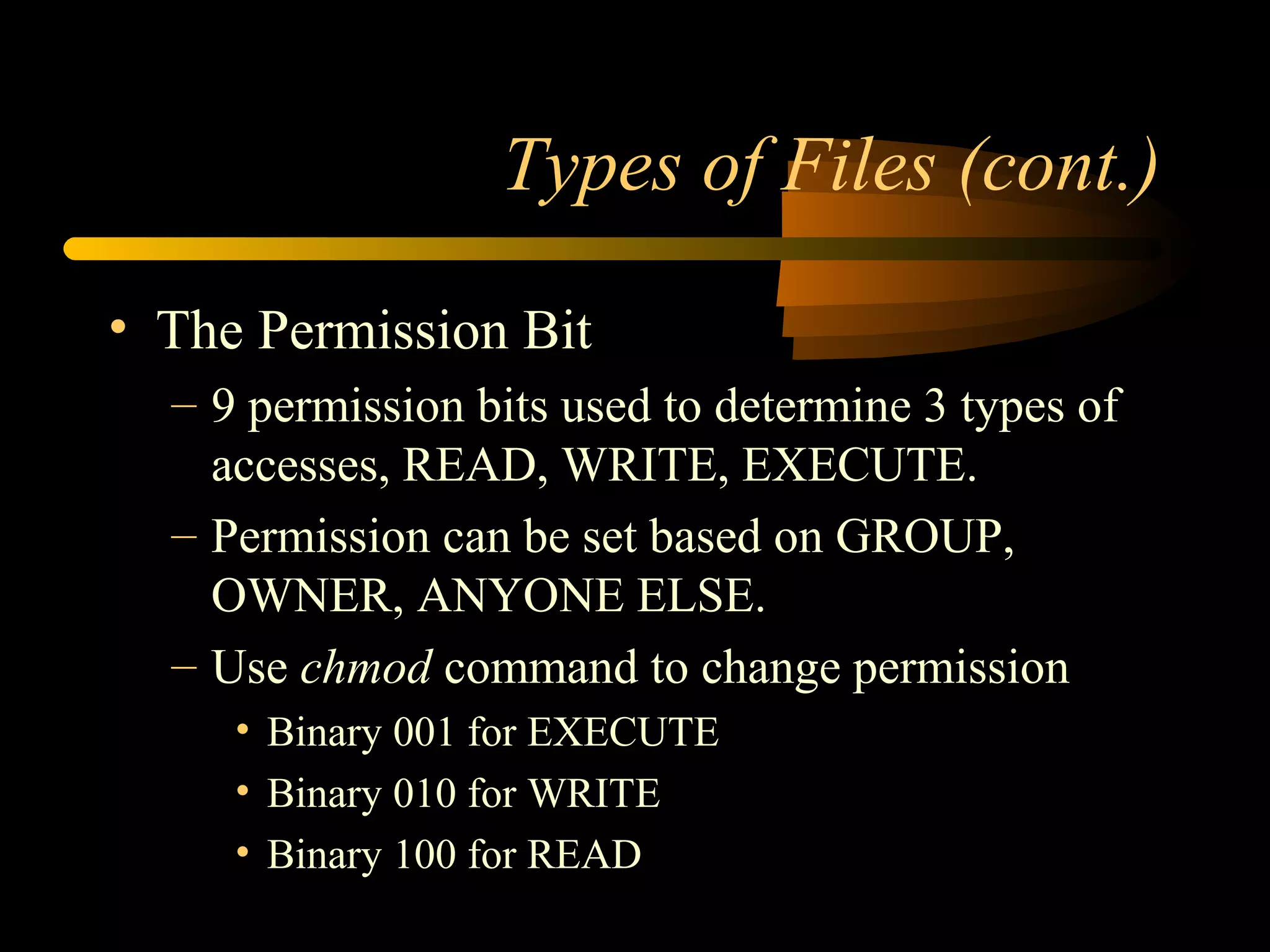 Types of Files (cont.)

• The Permission Bit
  – 9 permission bits used to determine 3 types of
    accesses, READ, WRITE, EXECUTE.
  – Permission can be set based on GROUP,
    OWNER, ANYONE ELSE.
  – Use chmod command to change permission
     • Binary 001 for EXECUTE
     • Binary 010 for WRITE
     • Binary 100 for READ
 