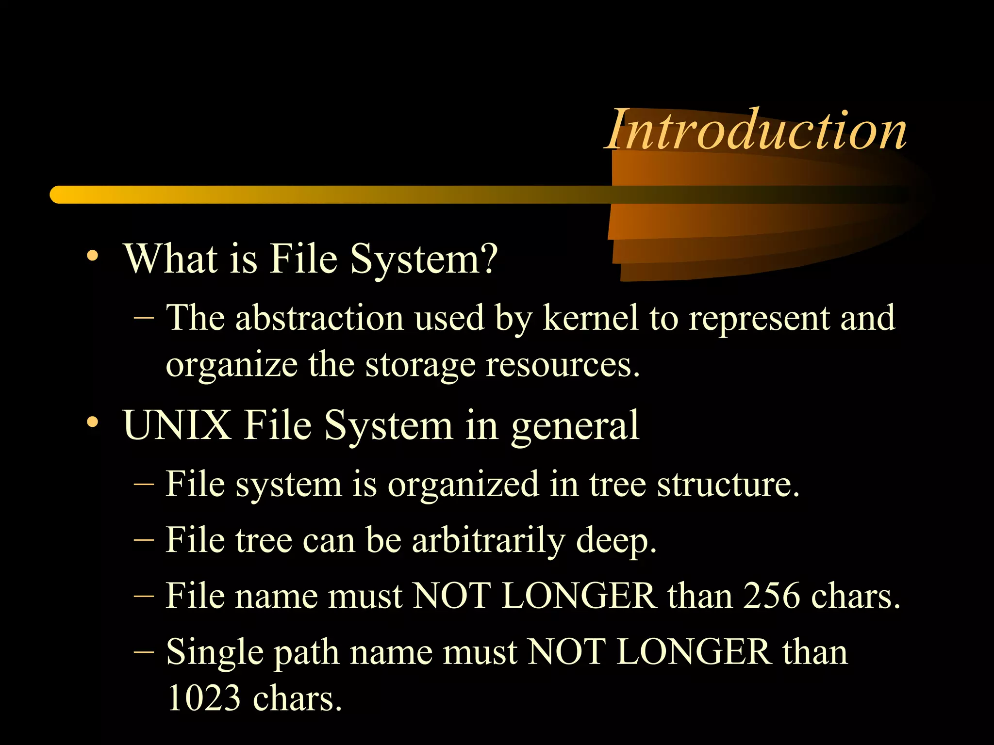 Introduction

• What is File System?
  – The abstraction used by kernel to represent and
    organize the storage resources.
• UNIX File System in general
  –   File system is organized in tree structure.
  –   File tree can be arbitrarily deep.
  –   File name must NOT LONGER than 256 chars.
  –   Single path name must NOT LONGER than
      1023 chars.
 