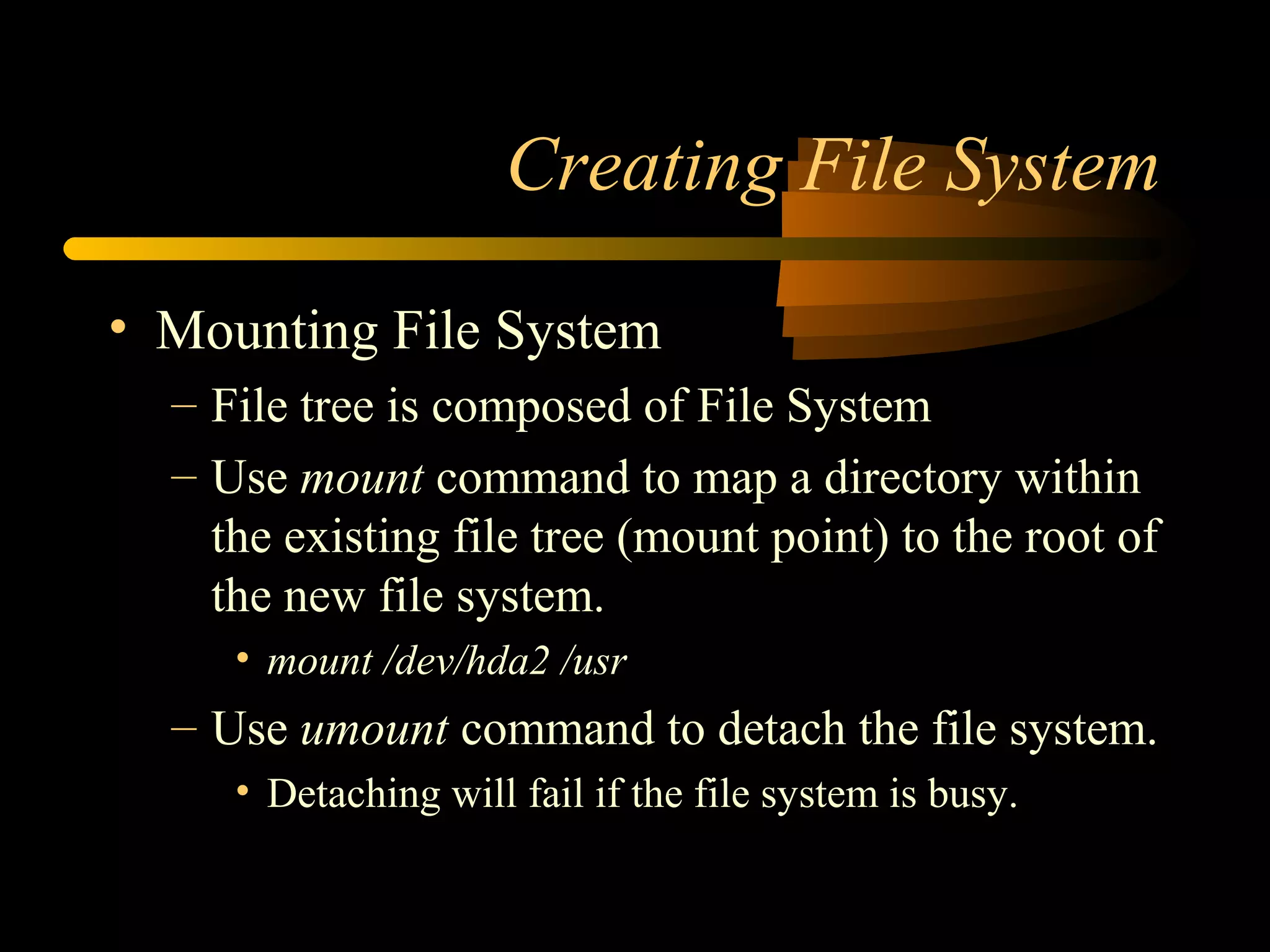 Creating File System

• Mounting File System
  – File tree is composed of File System
  – Use mount command to map a directory within
    the existing file tree (mount point) to the root of
    the new file system.
     • mount /dev/hda2 /usr
  – Use umount command to detach the file system.
     • Detaching will fail if the file system is busy.
 