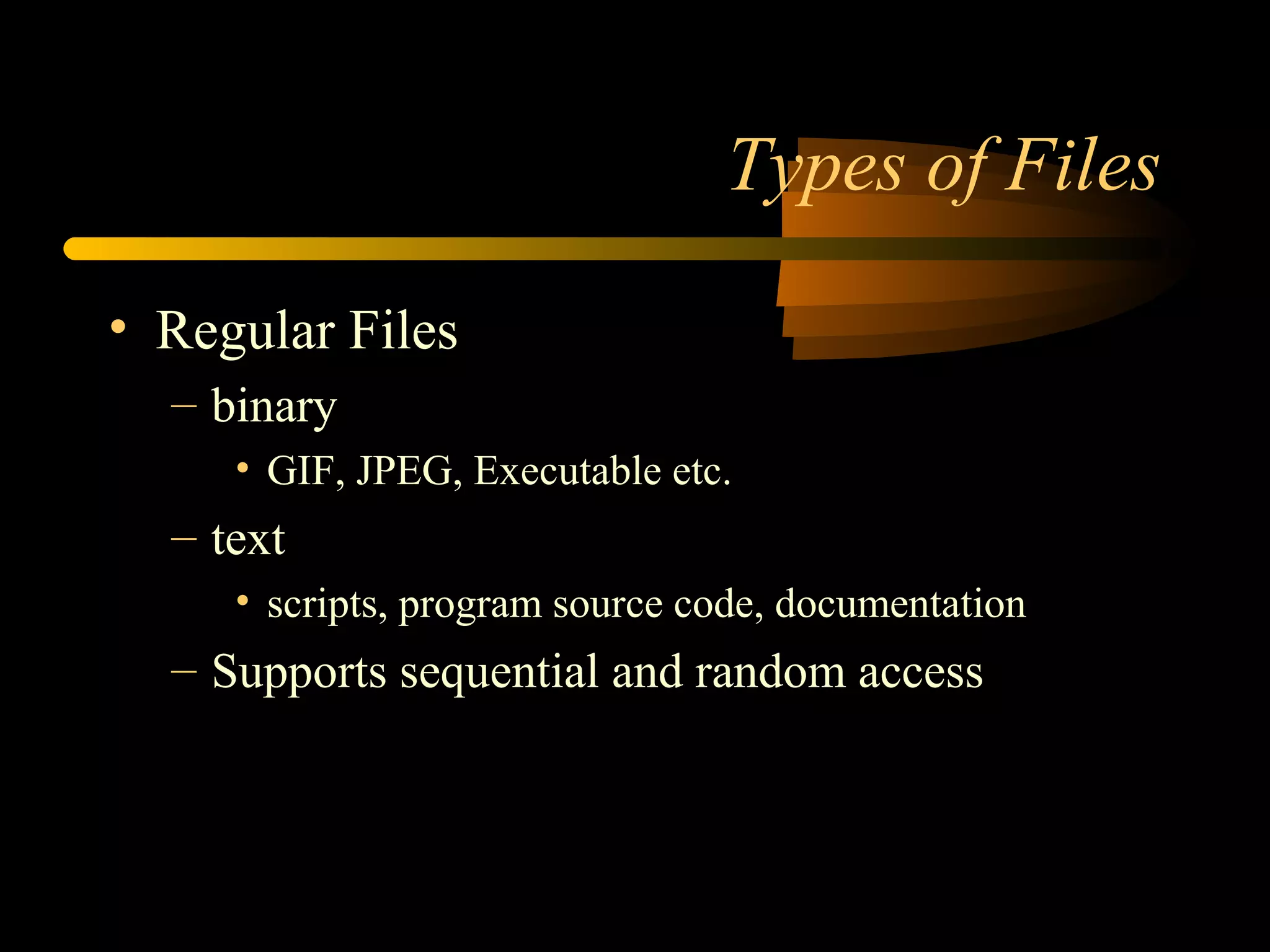 Types of Files

• Regular Files
  – binary
     • GIF, JPEG, Executable etc.
  – text
     • scripts, program source code, documentation
  – Supports sequential and random access
 