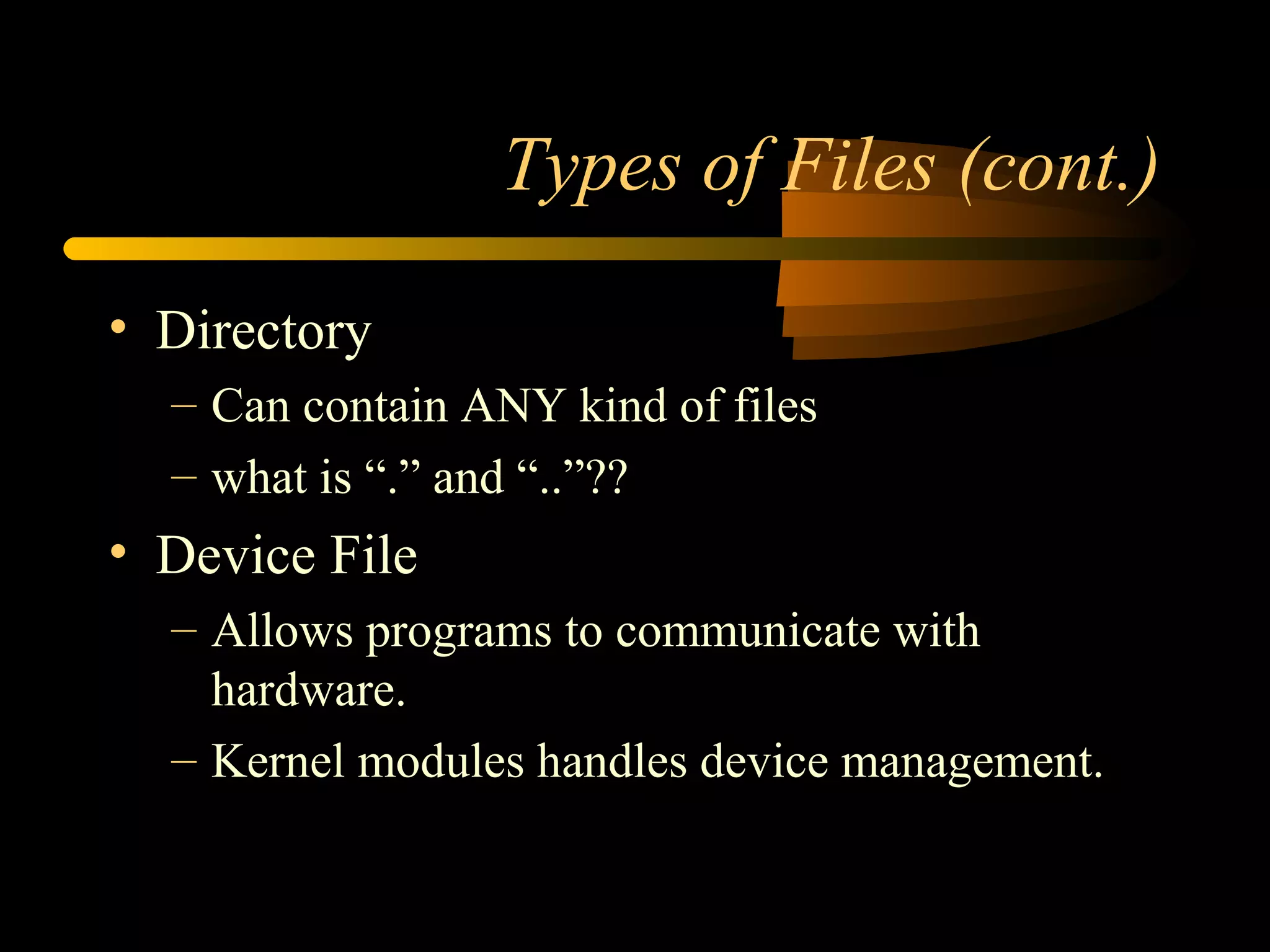 Types of Files (cont.)

• Directory
  – Can contain ANY kind of files
  – what is “.” and “..”??
• Device File
  – Allows programs to communicate with
    hardware.
  – Kernel modules handles device management.
 