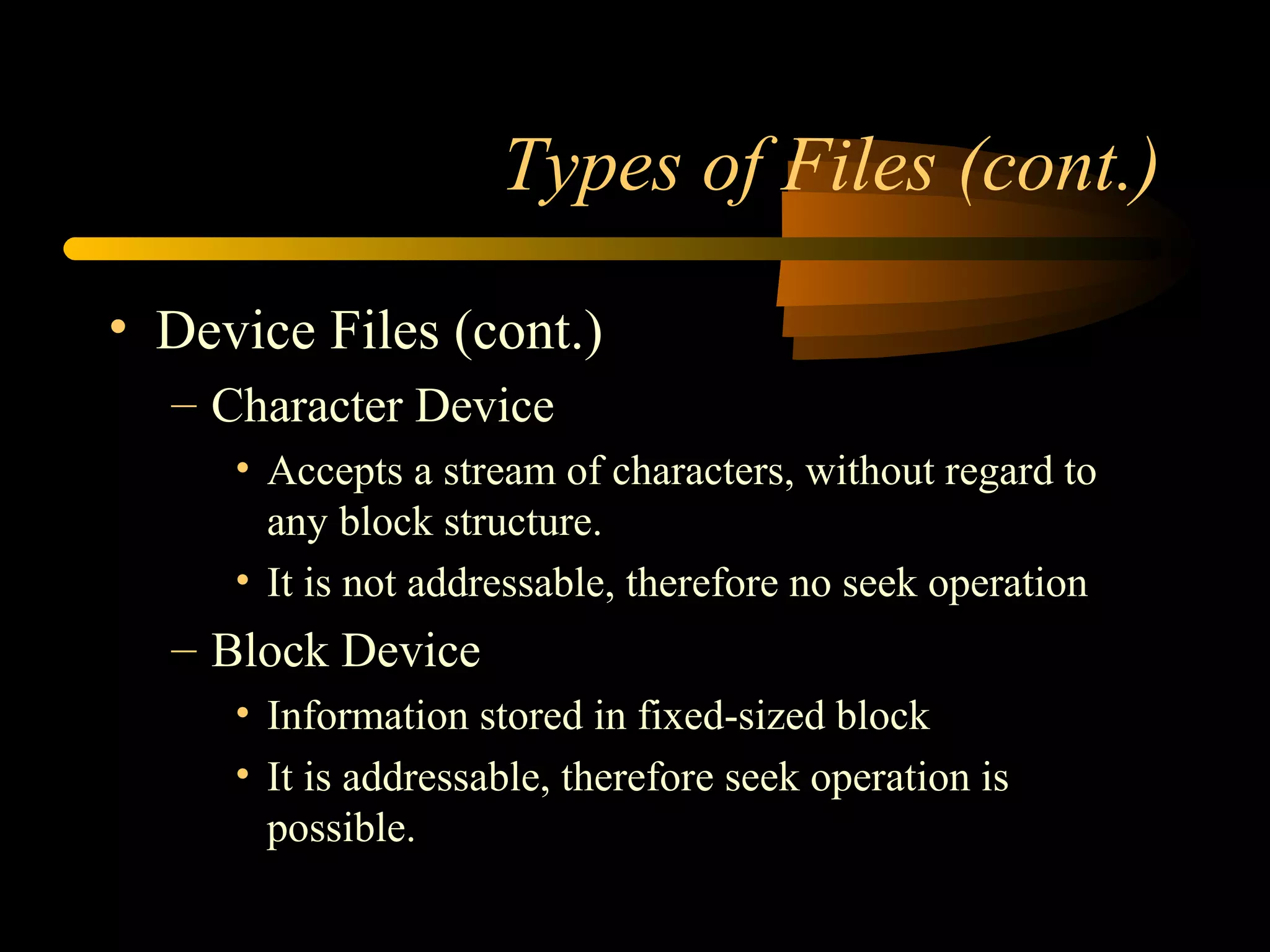 Types of Files (cont.)

• Device Files (cont.)
  – Character Device
     • Accepts a stream of characters, without regard to
       any block structure.
     • It is not addressable, therefore no seek operation
  – Block Device
     • Information stored in fixed-sized block
     • It is addressable, therefore seek operation is
       possible.
 