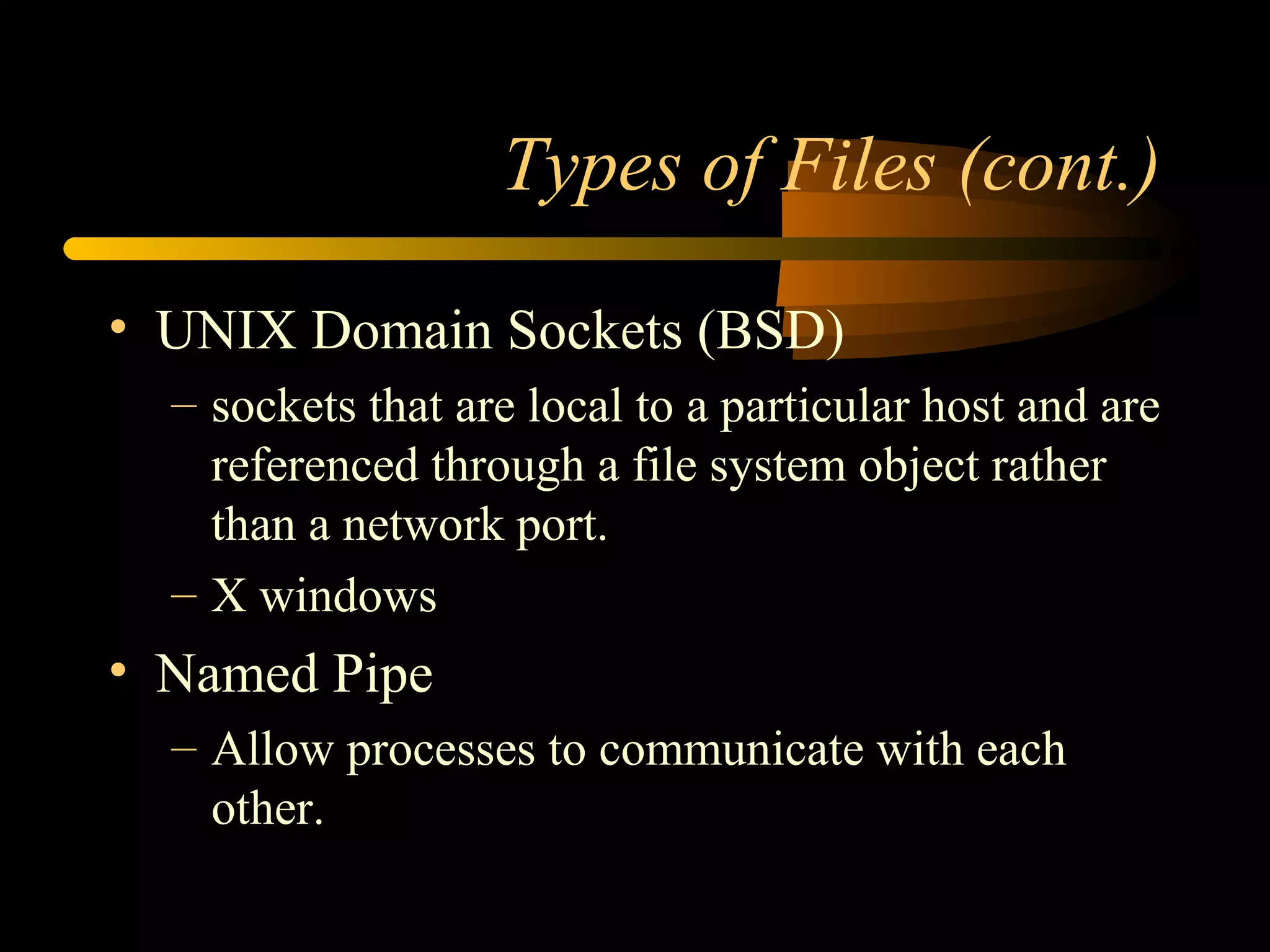 Types of Files (cont.)

• UNIX Domain Sockets (BSD)
  – sockets that are local to a particular host and are
    referenced through a file system object rather
    than a network port.
  – X windows
• Named Pipe
  – Allow processes to communicate with each
    other.
 